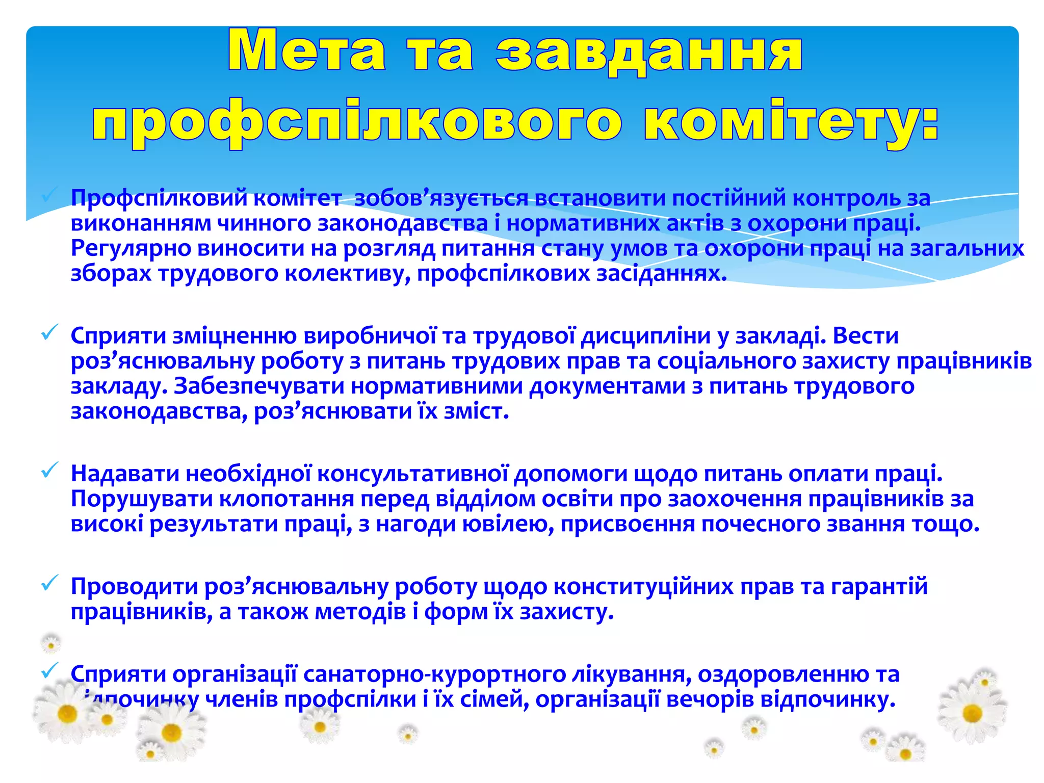 Профспілковий комітет зобов’язується встановити постійний контроль за
виконанням чинного законодавства і нормативних актів з охорони праці.
Регулярно виносити на розгляд питання стану умов та охорони праці на загальних
зборах трудового колективу, профспілкових засіданнях.
 Сприяти зміцненню виробничої та трудової дисципліни у закладі. Вести
роз’яснювальну роботу з питань трудових прав та соціального захисту працівників
закладу. Забезпечувати нормативними документами з питань трудового
законодавства, роз’яснювати їх зміст.
 Надавати необхідної консультативної допомоги щодо питань оплати праці.
Порушувати клопотання перед відділом освіти про заохочення працівників за
високі результати праці, з нагоди ювілею, присвоєння почесного звання тощо.
 Проводити роз’яснювальну роботу щодо конституційних прав та гарантій
працівників, а також методів і форм їх захисту.
 Сприяти організації санаторно-курортного лікування, оздоровленню та
відпочинку членів профспілки і їх сімей, організації вечорів відпочинку.

 