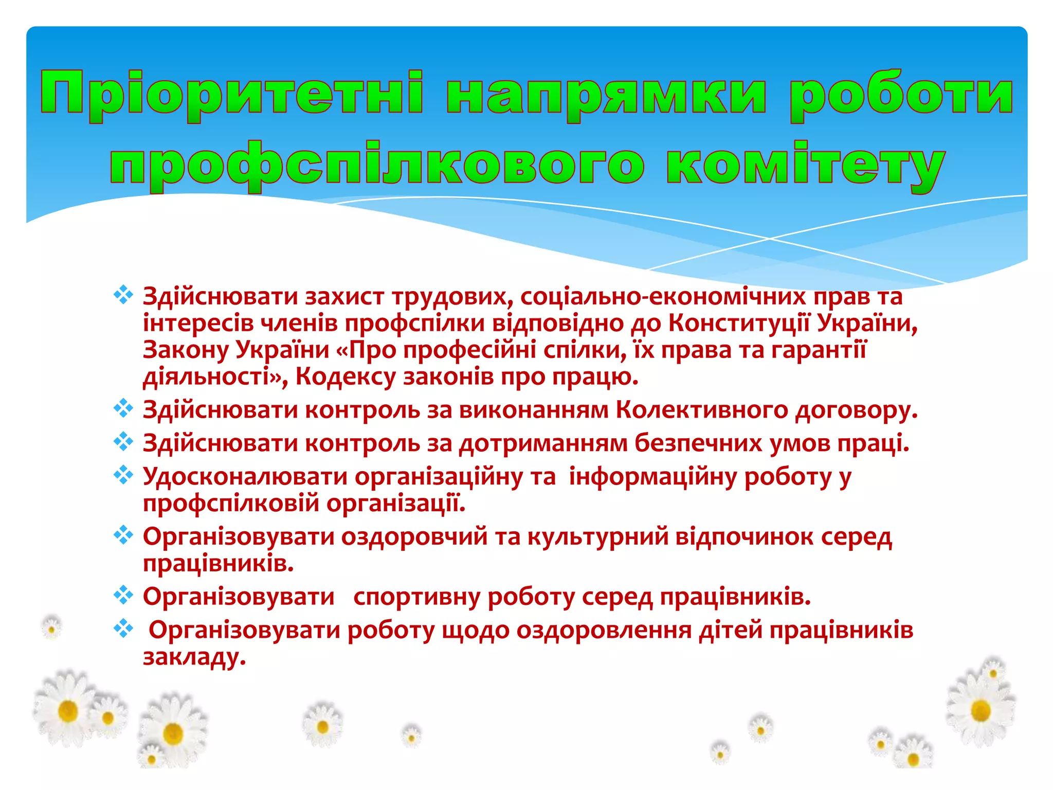  Здійснювати захист трудових, соціально-економічних прав та
інтересів членів профспілки відповідно до Конституції України,
Закону України «Про професійні спілки, їх права та гарантії
діяльності», Кодексу законів про працю.
 Здійснювати контроль за виконанням Колективного договору.
 Здійснювати контроль за дотриманням безпечних умов праці.
 Удосконалювати організаційну та інформаційну роботу у
профспілковій організації.
 Організовувати оздоровчий та культурний відпочинок серед
працівників.
 Організовувати спортивну роботу серед працівників.
 Організовувати роботу щодо оздоровлення дітей працівників
закладу.

 