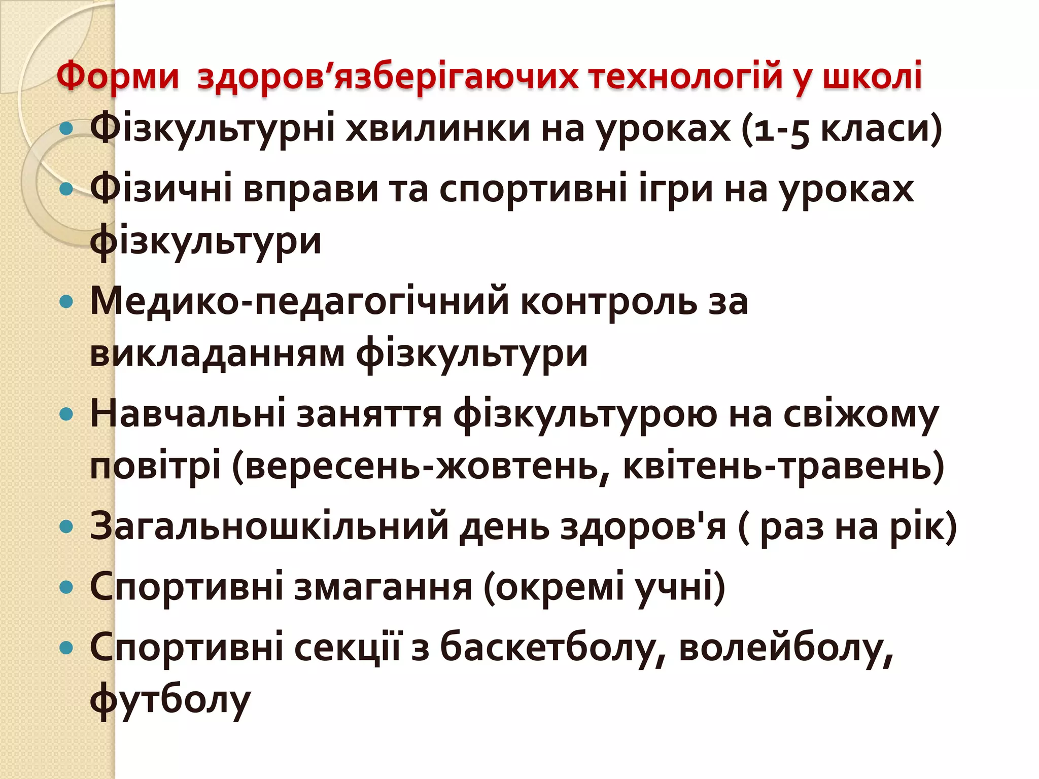 Форми здоров’язберігаючих технологій у школі








Фізкультурні хвилинки на уроках (1-5 класи)
Фізичні вправи та спортивні ігри на уроках
фізкультури
Медико-педагогічний контроль за
викладанням фізкультури
Навчальні заняття фізкультурою на свіжому
повітрі (вересень-жовтень, квітень-травень)
Загальношкільний день здоров'я ( раз на рік)
Спортивні змагання (окремі учні)
Спортивні секції з баскетболу, волейболу,
футболу

 