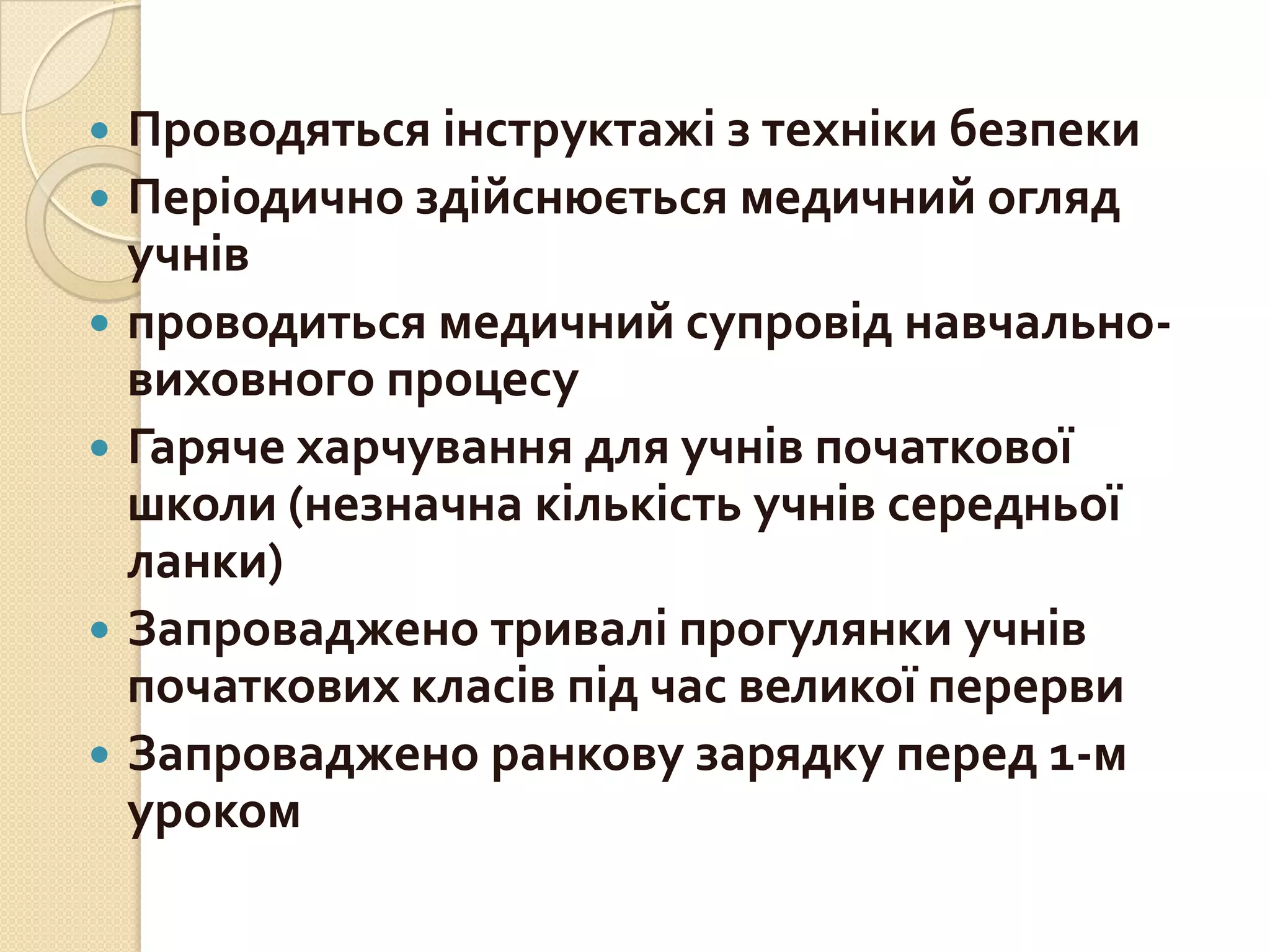 Проводяться інструктажі з техніки безпеки
 Періодично здійснюється медичний огляд
учнів
 проводиться медичний супровід навчальновиховного процесу
 Гаряче харчування для учнів початкової
школи (незначна кількість учнів середньої
ланки)
 Запроваджено тривалі прогулянки учнів
початкових класів під час великої перерви
 Запроваджено ранкову зарядку перед 1-м
уроком


 