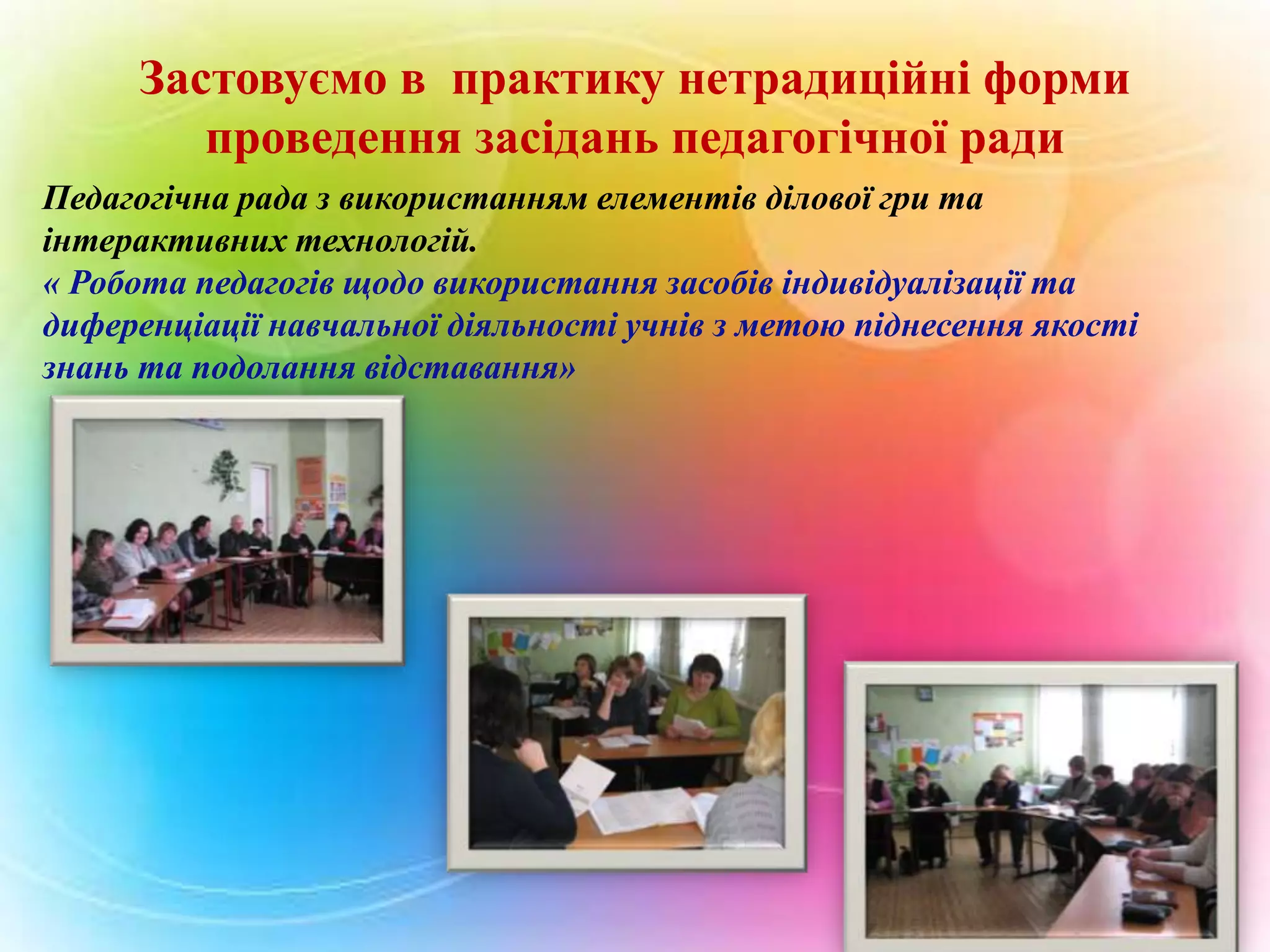 Застовуємо в практику нетрадиційні форми
проведення засідань педагогічної ради
Педагогічна рада з використанням елементів ділової гри та
інтерактивних технологій.
« Робота педагогів щодо використання засобів індивідуалізації та
диференціації навчальної діяльності учнів з метою піднесення якості
знань та подолання відставання»

 