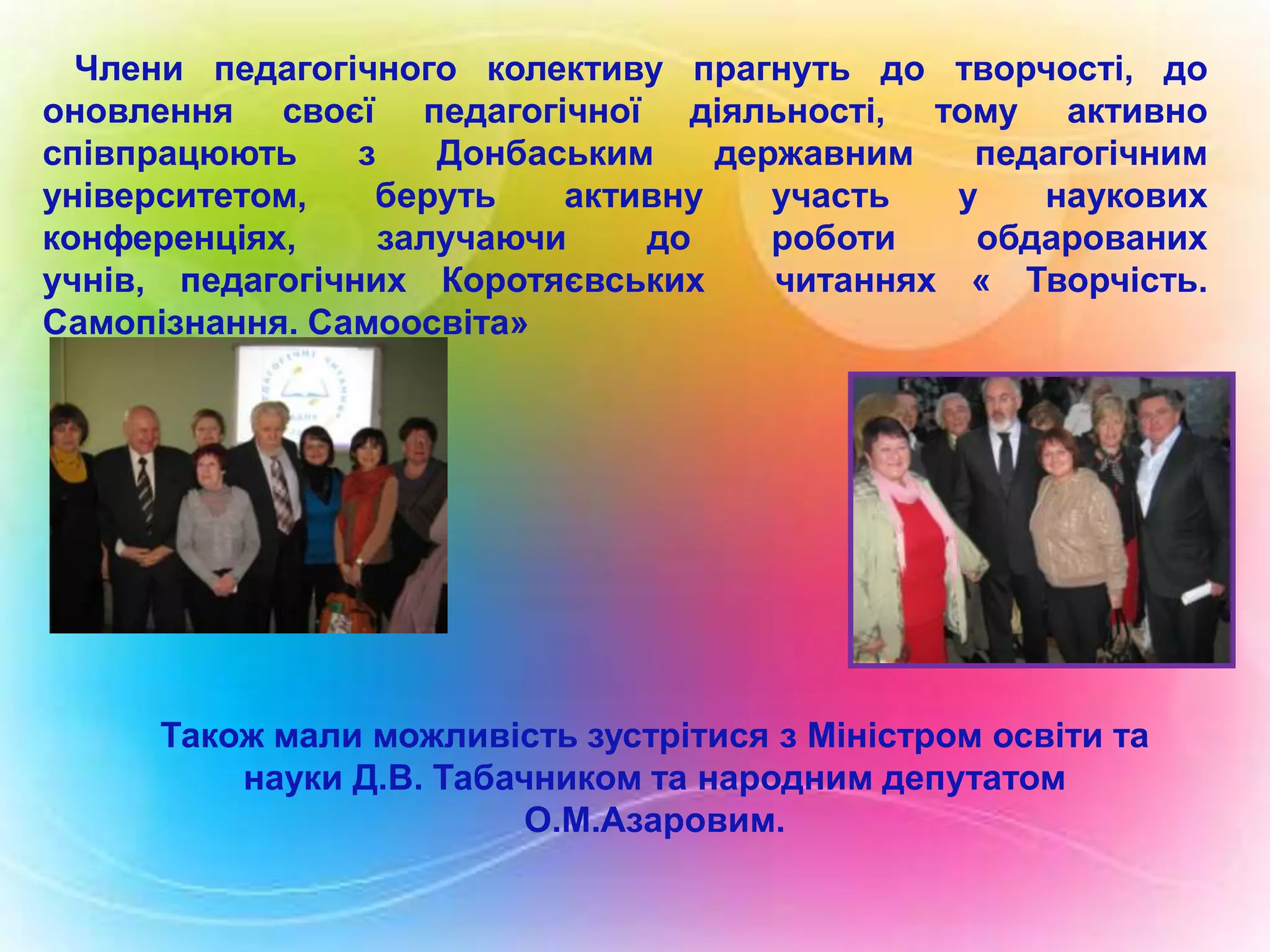 Члени педагогічного колективу прагнуть до творчості, до
оновлення своєї педагогічної діяльності, тому активно
співпрацюють
з
Донбаським
державним
педагогічним
університетом,
беруть
активну
участь
у
наукових
конференціях,
залучаючи
до
роботи
обдарованих
учнів, педагогічних Коротяєвських
читаннях « Творчість.
Самопізнання. Самоосвіта»

Також мали можливість зустрітися з Міністром освіти та
науки Д.В. Табачником та народним депутатом
О.М.Азаровим.

 