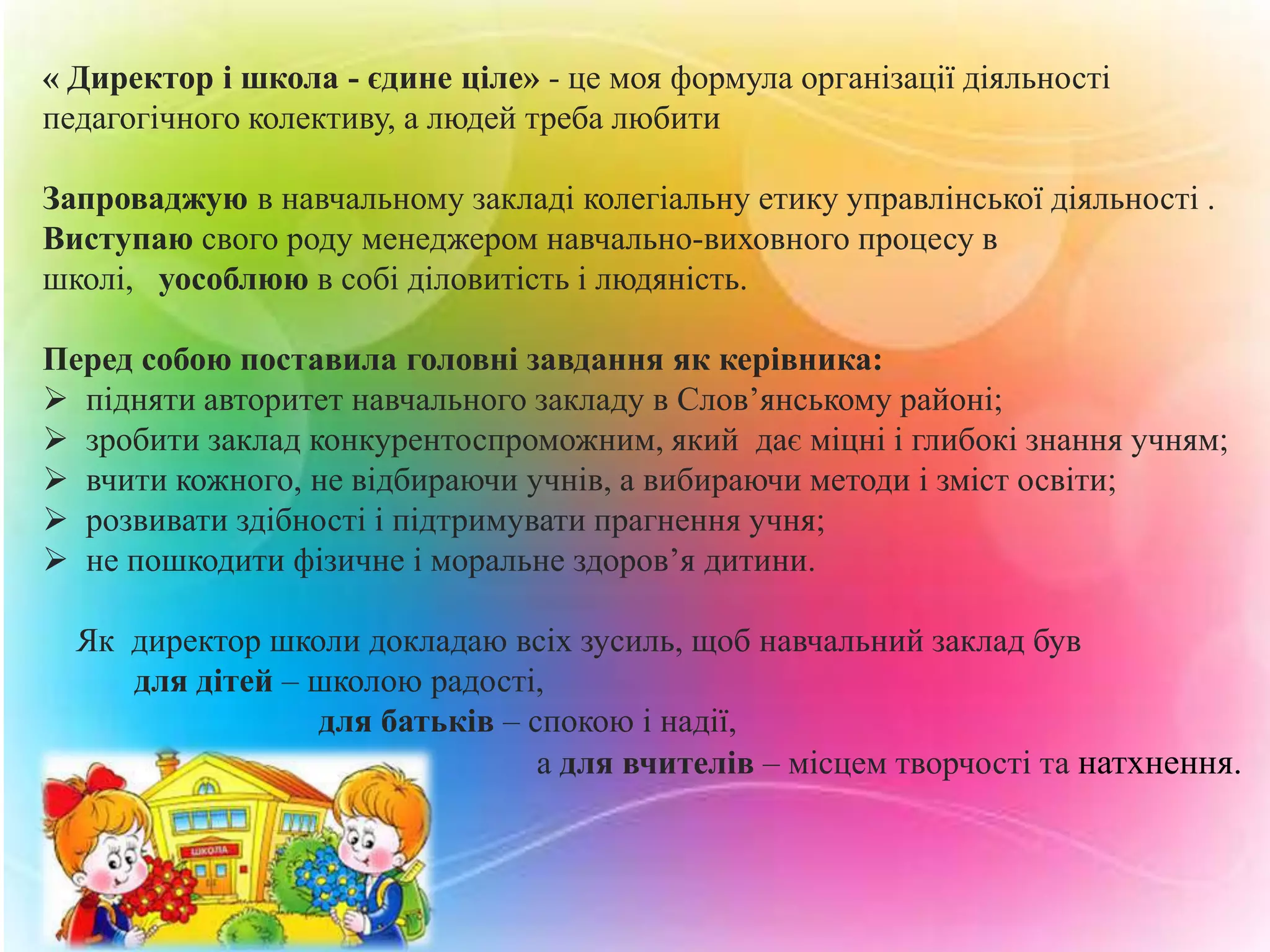 « Директор і школа - єдине ціле» - це моя формула організації діяльності
педагогічного колективу, а людей треба любити
Запроваджую в навчальному закладі колегіальну етику управлінської діяльності .
Виступаю свого роду менеджером навчально-виховного процесу в
школі, уособлюю в собі діловитість і людяність.

Перед собою поставила головні завдання як керівника:
 підняти авторитет навчального закладу в Слов’янському районі;
 зробити заклад конкурентоспроможним, який дає міцні і глибокі знання учням;
 вчити кожного, не відбираючи учнів, а вибираючи методи і зміст освіти;
 розвивати здібності і підтримувати прагнення учня;
 не пошкодити фізичне і моральне здоров’я дитини.
Як директор школи докладаю всіх зусиль, щоб навчальний заклад був
для дітей – школою радості,
для батьків – спокою і надії,
а для вчителів – місцем творчості та натхнення.

 