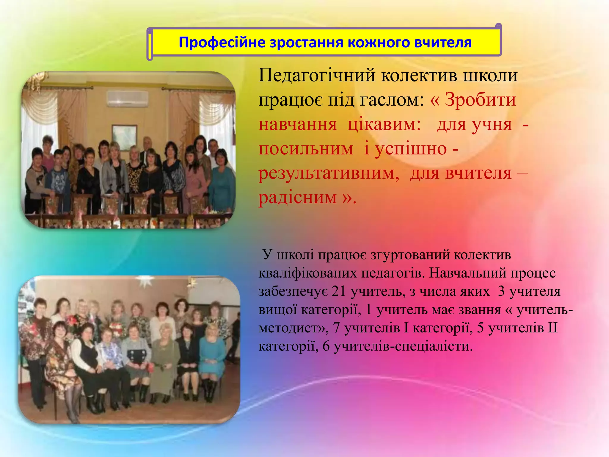 Професійне зростання кожного вчителя

Педагогічний колектив школи
працює під гаслом: « Зробити
навчання цікавим: для учня посильним і успішно результативним, для вчителя –
радісним ».
У школі працює згуртований колектив
кваліфікованих педагогів. Навчальний процес
забезпечує 21 учитель, з числа яких 3 учителя
вищої категорії, 1 учитель має звання « учительметодист», 7 учителів І категорії, 5 учителів ІІ
категорії, 6 учителів-спеціалісти.

 