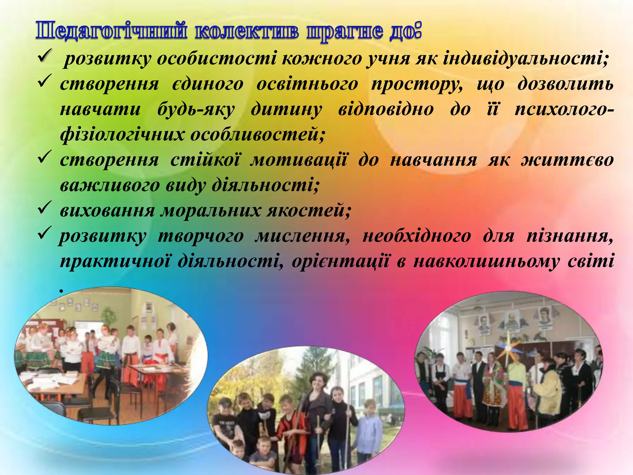  розвитку особистості кожного учня як індивідуальності;
 створення єдиного освітнього простору, що дозволить
навчати будь-яку дитину відповідно до її психологофізіологічних особливостей;
 створення стійкої мотивації до навчання як життєво
важливого виду діяльності;
 виховання моральних якостей;
 розвитку творчого мислення, необхідного для пізнання,
практичної діяльності, орієнтації в навколишньому світі
.

 