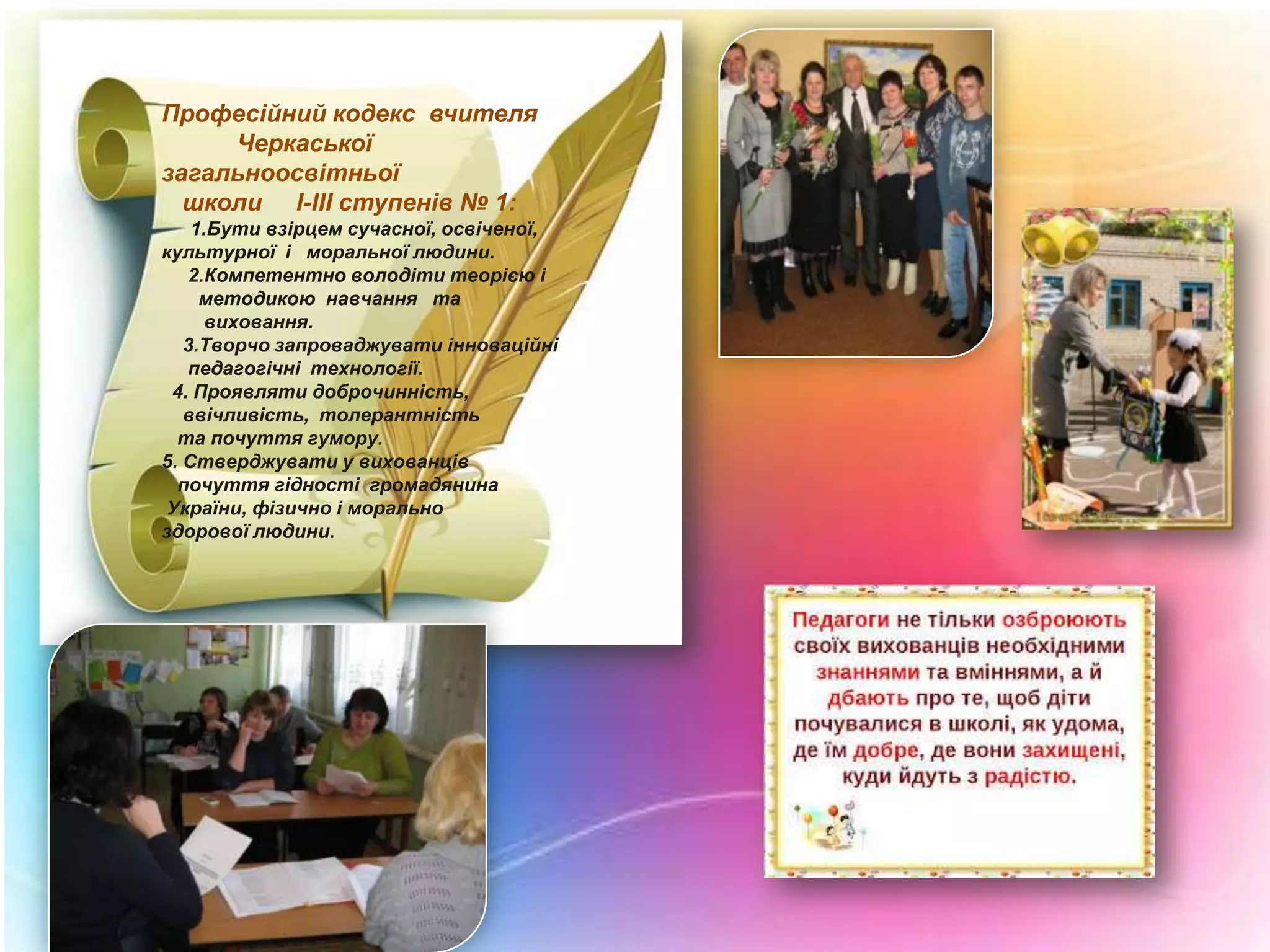 Професійний кодекс вчителя
Черкаської
загальноосвітньої
школи І-ІІІ ступенів № 1:
1.Бути взірцем сучасної, освіченої,
культурної і моральної людини.
2.Компетентно володіти теорією і
методикою навчання та
виховання.
3.Творчо запроваджувати інноваційні
педагогічні технології.
4. Проявляти доброчинність,
ввічливість, толерантність
та почуття гумору.
5. Стверджувати у вихованців
почуття гідності громадянина
України, фізично і морально
здорової людини.

 