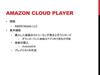 AMAZON CLOUD PLAYER
•

開発

•

• AMZN Mobile LLC
基本機能
•

購入した楽曲のストリーミング再生とダウンロード
•

•

楽曲の購入
•

•

ダウンロードした楽曲はアプリ内で再生が可能
Androidのみ

プレイリストの作成

 