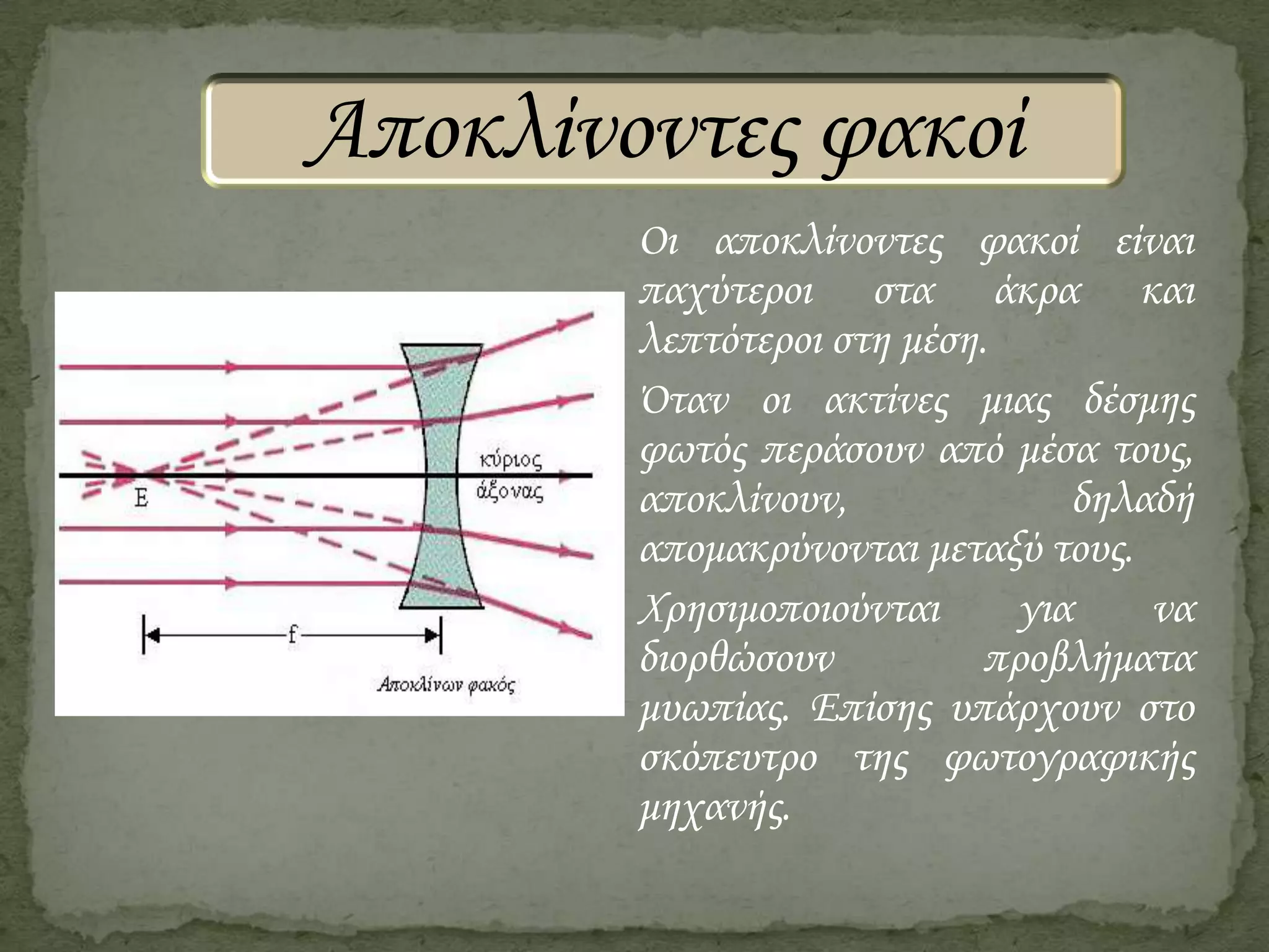 Αποκλίνοντες φακοί
Οι αποκλίνοντες φακοί είναι
παχύτεροι στα άκρα και
λεπτότεροι στη μέση.
΋ταν οι ακτίνες μιας δέσμης
φωτός περάσουν από μέσα τους,
αποκλίνουν,
δηλαδή
απομακρύνονται μεταξύ τους.
Χρησιμοποιούνται
για
να
διορθώσουν
προβλήματα
μυωπίας. Επίσης υπάρχουν στο
σκόπευτρο της φωτογραφικής
μηχανής.

 