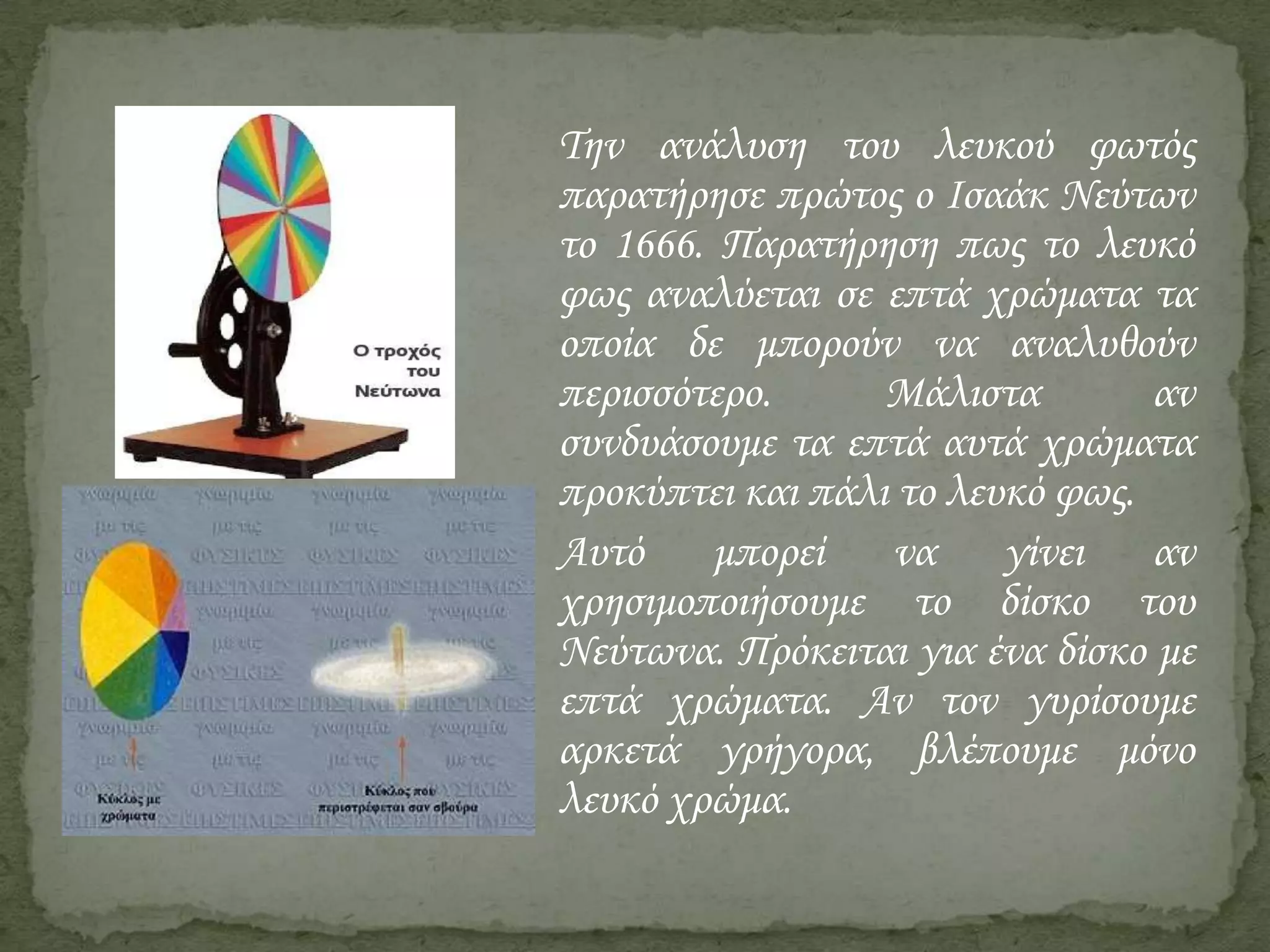 Την ανάλυση του λευκού φωτός
παρατήρησε πρώτος ο Ισαάκ Νεύτων
το 1666. Παρατήρηση πως το λευκό
φως αναλύεται σε επτά χρώματα τα
οποία δε μπορούν να αναλυθούν
περισσότερο.
Μάλιστα
αν
συνδυάσουμε τα επτά αυτά χρώματα
προκύπτει και πάλι το λευκό φως.
Αυτό
μπορεί
να
γίνει
αν
χρησιμοποιήσουμε το δίσκο του
Νεύτωνα. Πρόκειται για ένα δίσκο με
επτά χρώματα. Αν τον γυρίσουμε
αρκετά γρήγορα, βλέπουμε μόνο
λευκό χρώμα.

 