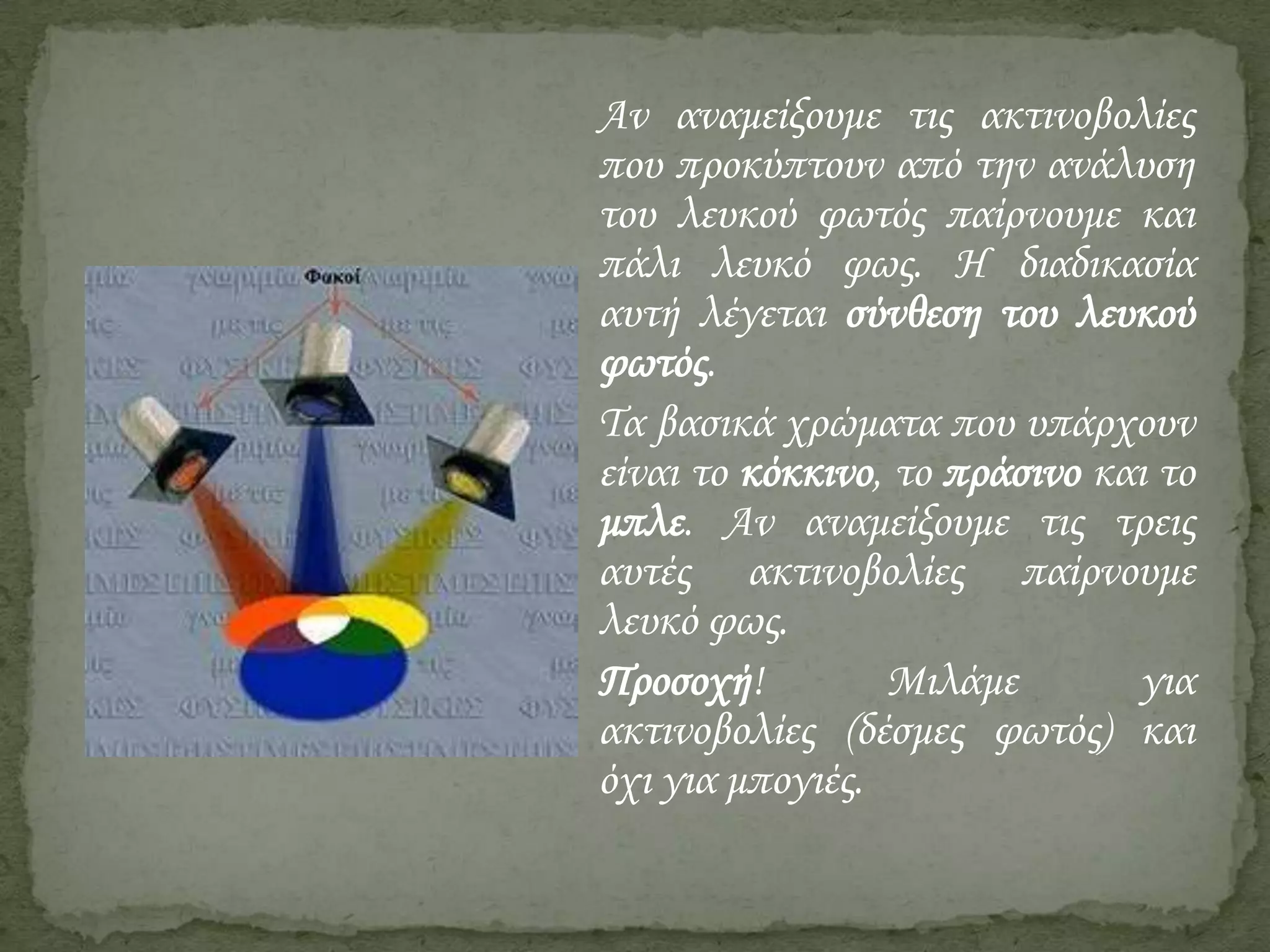 Αν αναμείξουμε τις ακτινοβολίες
που προκύπτουν από την ανάλυση
του λευκού φωτός παίρνουμε και
πάλι λευκό φως. Η διαδικασία
αυτή λέγεται σύνθεση του λευκού
φωτός.
Τα βασικά χρώματα που υπάρχουν
είναι το κόκκινο, το πράσινο και το
μπλε. Αν αναμείξουμε τις τρεις
αυτές ακτινοβολίες παίρνουμε
λευκό φως.
Προσοχή!
Μιλάμε
για
ακτινοβολίες (δέσμες φωτός) και
όχι για μπογιές.

 