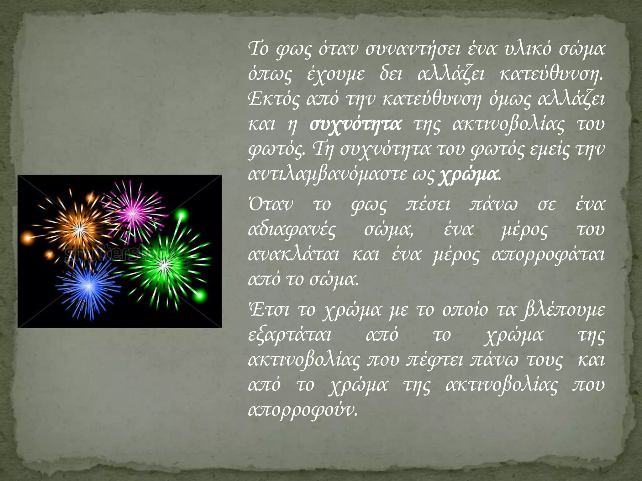 Το φως όταν συναντήσει ένα υλικό σώμα
όπως έχουμε δει αλλάζει κατεύθυνση.
Εκτός από την κατεύθυνση όμως αλλάζει
και η συχνότητα της ακτινοβολίας του
φωτός. Τη συχνότητα του φωτός εμείς την
αντιλαμβανόμαστε ως χρώμα.
΋ταν το φως πέσει πάνω σε ένα
αδιαφανές σώμα, ένα μέρος του
ανακλάται και ένα μέρος απορροφάται
από το σώμα.
Έτσι το χρώμα με το οποίο τα βλέπουμε
εξαρτάται από το χρώμα της
ακτινοβολίας που πέφτει πάνω τους και
από το χρώμα της ακτινοβολίας που
απορροφούν.

 