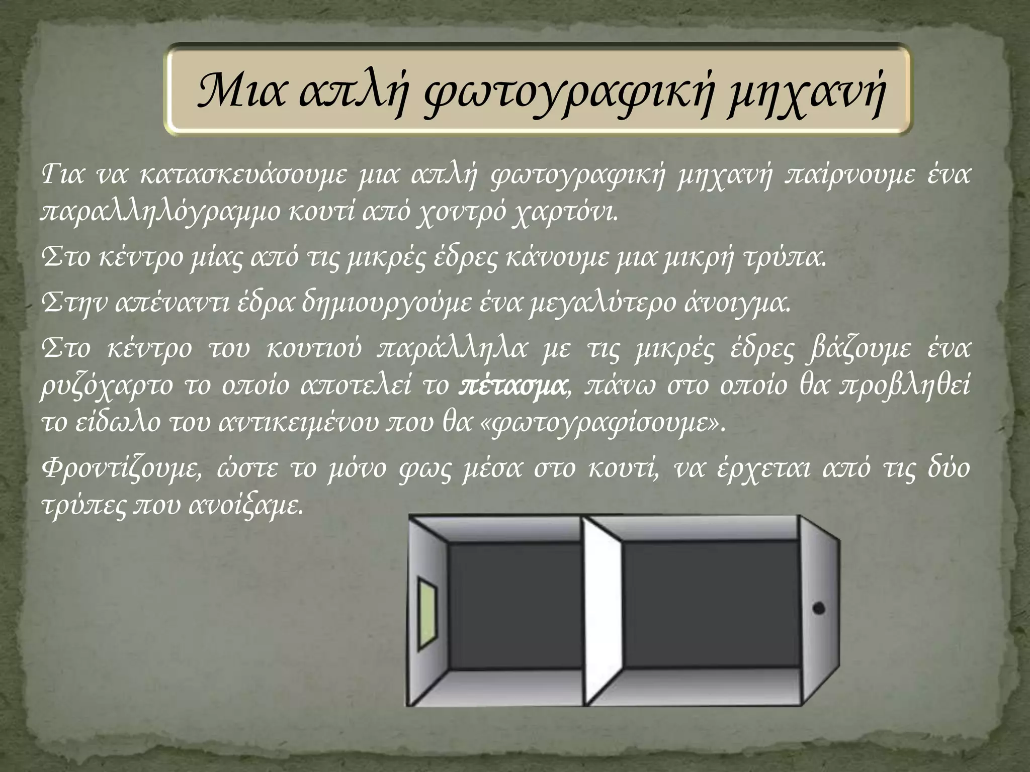 Μια απλή φωτογραφική μηχανή
Για να κατασκευάσουμε μια απλή φωτογραφική μηχανή παίρνουμε ένα
παραλληλόγραμμο κουτί από χοντρό χαρτόνι.
Στο κέντρο μίας από τις μικρές έδρες κάνουμε μια μικρή τρύπα.
Στην απέναντι έδρα δημιουργούμε ένα μεγαλύτερο άνοιγμα.
Στο κέντρο του κουτιού παράλληλα με τις μικρές έδρες βάζουμε ένα
ρυζόχαρτο το οποίο αποτελεί το πέτασμα, πάνω στο οποίο θα προβληθεί
το είδωλο του αντικειμένου που θα «φωτογραφίσουμε».
Φροντίζουμε, ώστε το μόνο φως μέσα στο κουτί, να έρχεται από τις δύο
τρύπες που ανοίξαμε.

 