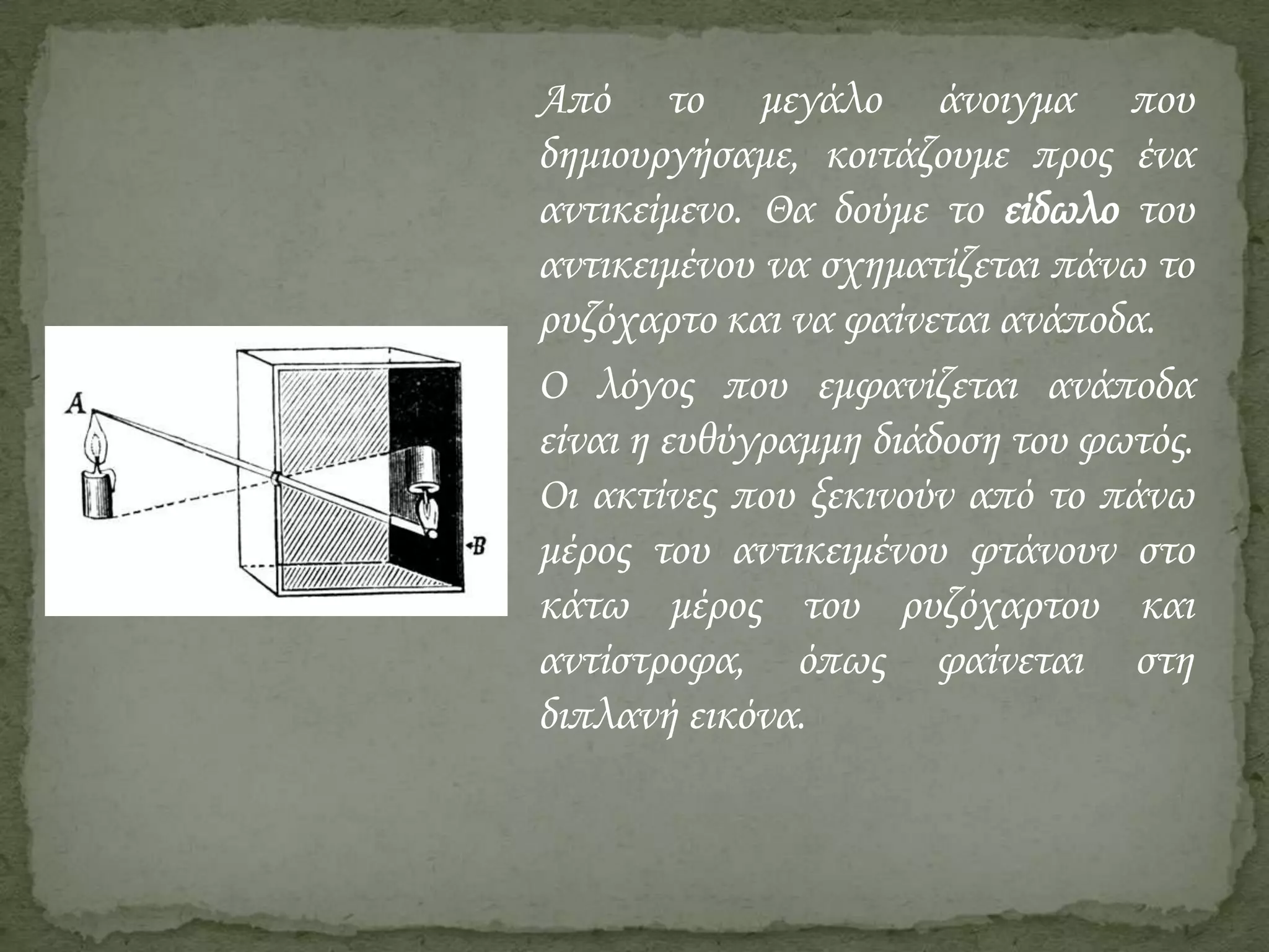 Από το μεγάλο άνοιγμα που
δημιουργήσαμε, κοιτάζουμε προς ένα
αντικείμενο. Θα δούμε το είδωλο του
αντικειμένου να σχηματίζεται πάνω το
ρυζόχαρτο και να φαίνεται ανάποδα.
Ο λόγος που εμφανίζεται ανάποδα
είναι η ευθύγραμμη διάδοση του φωτός.
Οι ακτίνες που ξεκινούν από το πάνω
μέρος του αντικειμένου φτάνουν στο
κάτω μέρος του ρυζόχαρτου και
αντίστροφα, όπως φαίνεται στη
διπλανή εικόνα.

 