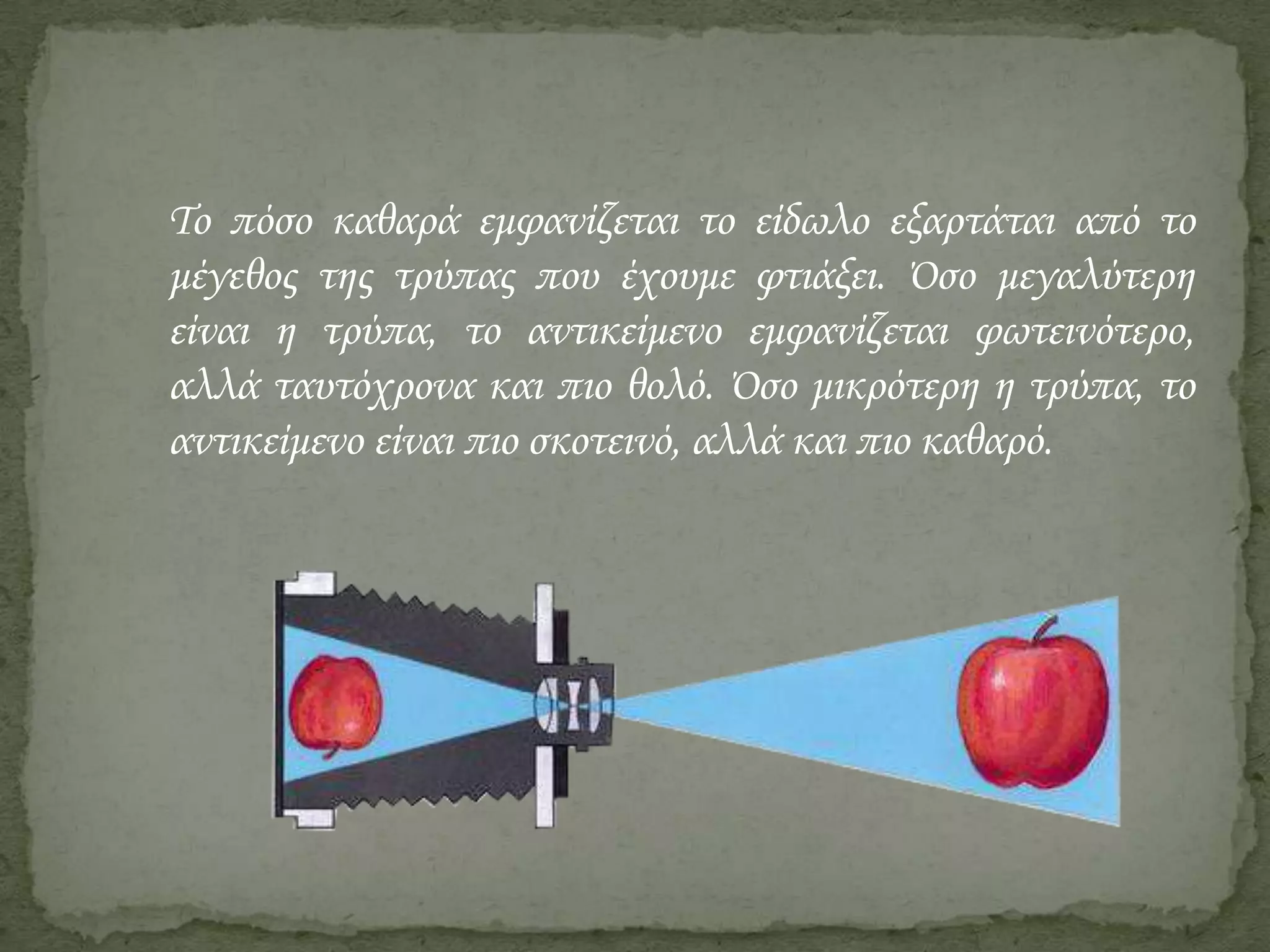 Το πόσο καθαρά εμφανίζεται το είδωλο εξαρτάται από το
μέγεθος της τρύπας που έχουμε φτιάξει. ΋σο μεγαλύτερη
είναι η τρύπα, το αντικείμενο εμφανίζεται φωτεινότερο,
αλλά ταυτόχρονα και πιο θολό. ΋σο μικρότερη η τρύπα, το
αντικείμενο είναι πιο σκοτεινό, αλλά και πιο καθαρό.

 