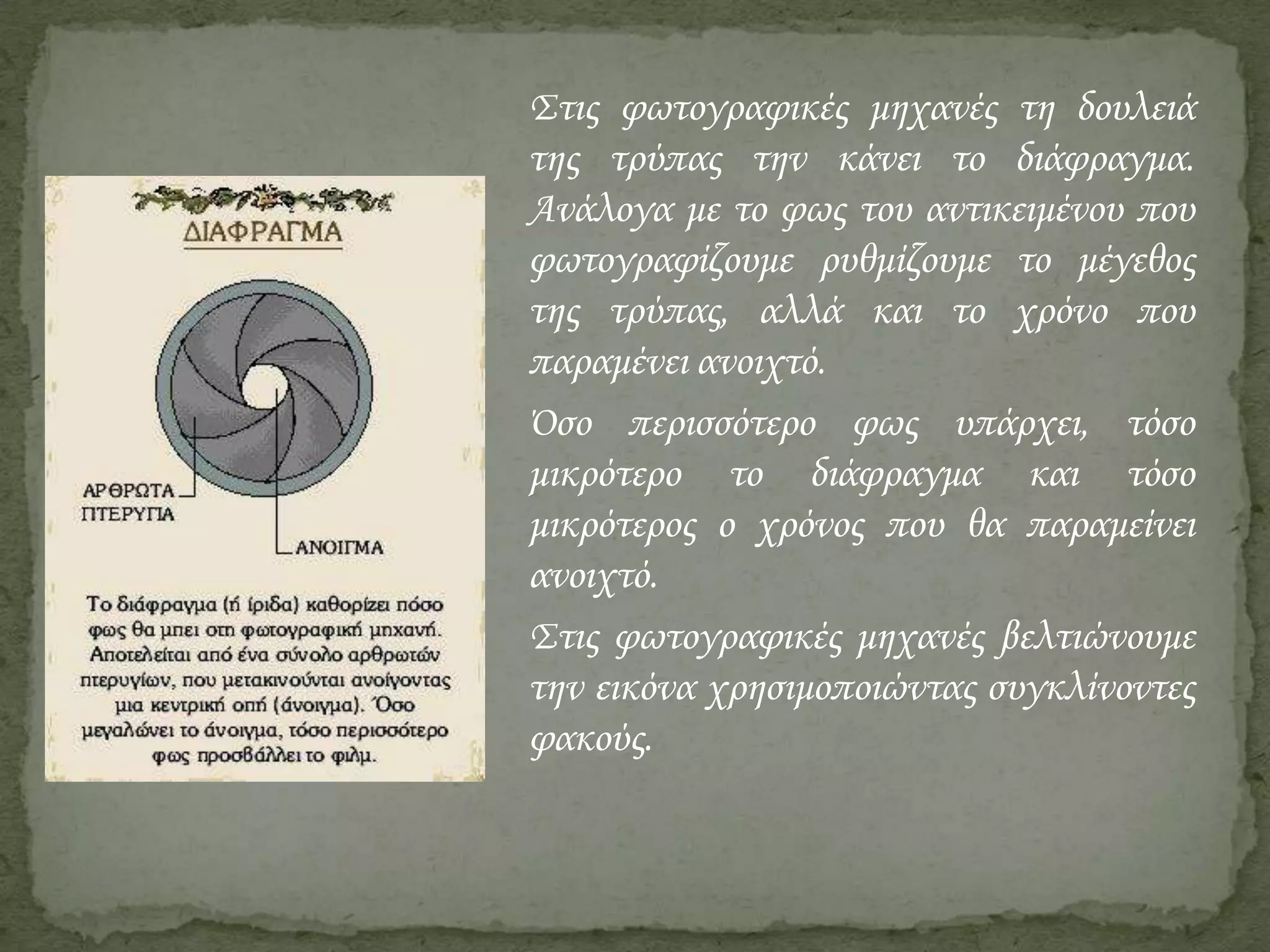 Στις φωτογραφικές μηχανές τη δουλειά
της τρύπας την κάνει το διάφραγμα.
Ανάλογα με το φως του αντικειμένου που
φωτογραφίζουμε ρυθμίζουμε το μέγεθος
της τρύπας, αλλά και το χρόνο που
παραμένει ανοιχτό.
΋σο περισσότερο φως υπάρχει, τόσο
μικρότερο το διάφραγμα και τόσο
μικρότερος ο χρόνος που θα παραμείνει
ανοιχτό.
Στις φωτογραφικές μηχανές βελτιώνουμε
την εικόνα χρησιμοποιώντας συγκλίνοντες
φακούς.

 