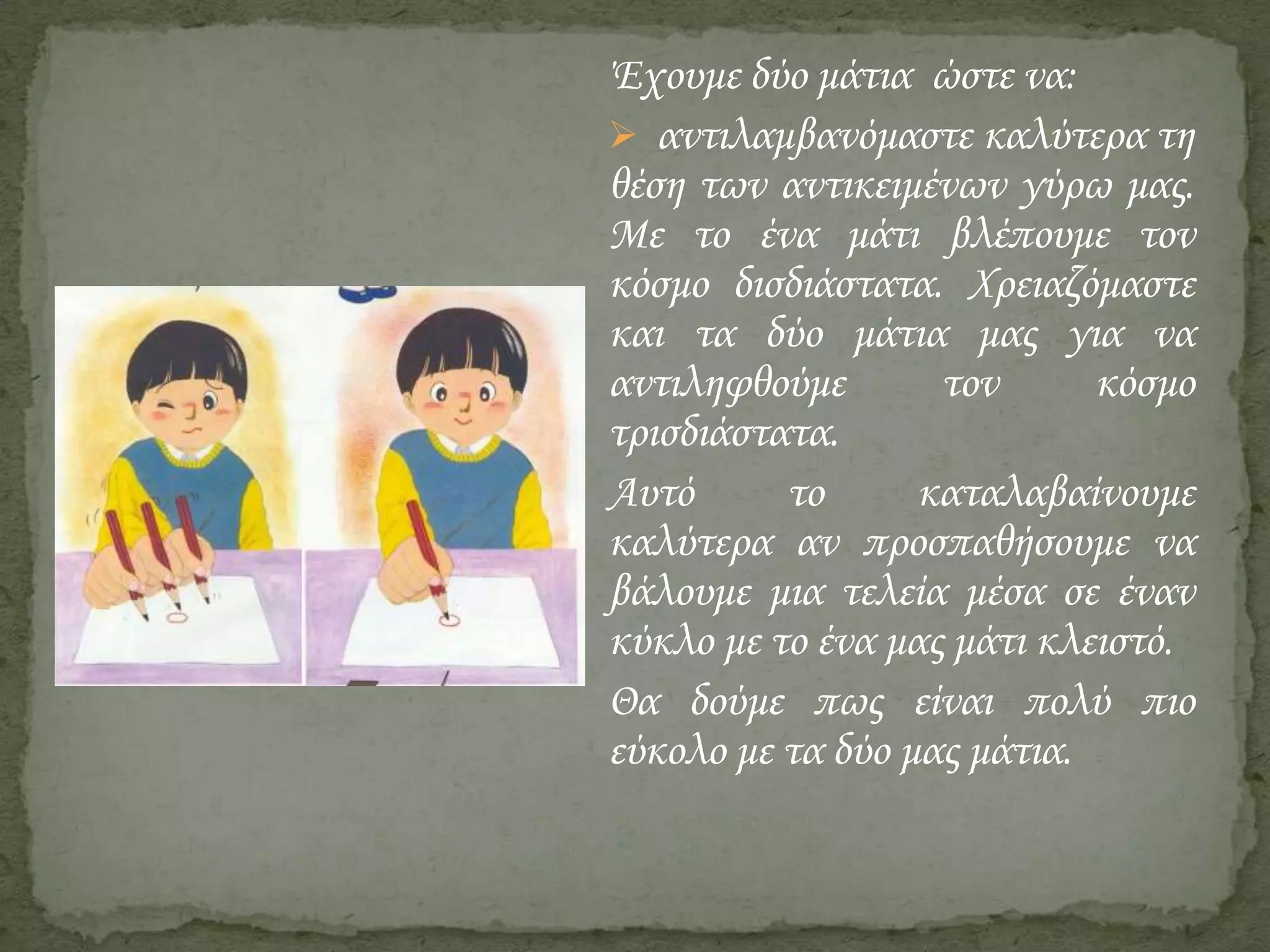 Έχουμε δύο μάτια ώστε να:
 αντιλαμβανόμαστε καλύτερα τη
θέση των αντικειμένων γύρω μας.
Με το ένα μάτι βλέπουμε τον
κόσμο δισδιάστατα. Χρειαζόμαστε
και τα δύο μάτια μας για να
αντιληφθούμε
τον
κόσμο
τρισδιάστατα.
Αυτό
το
καταλαβαίνουμε
καλύτερα αν προσπαθήσουμε να
βάλουμε μια τελεία μέσα σε έναν
κύκλο με το ένα μας μάτι κλειστό.
Θα δούμε πως είναι πολύ πιο
εύκολο με τα δύο μας μάτια.

 