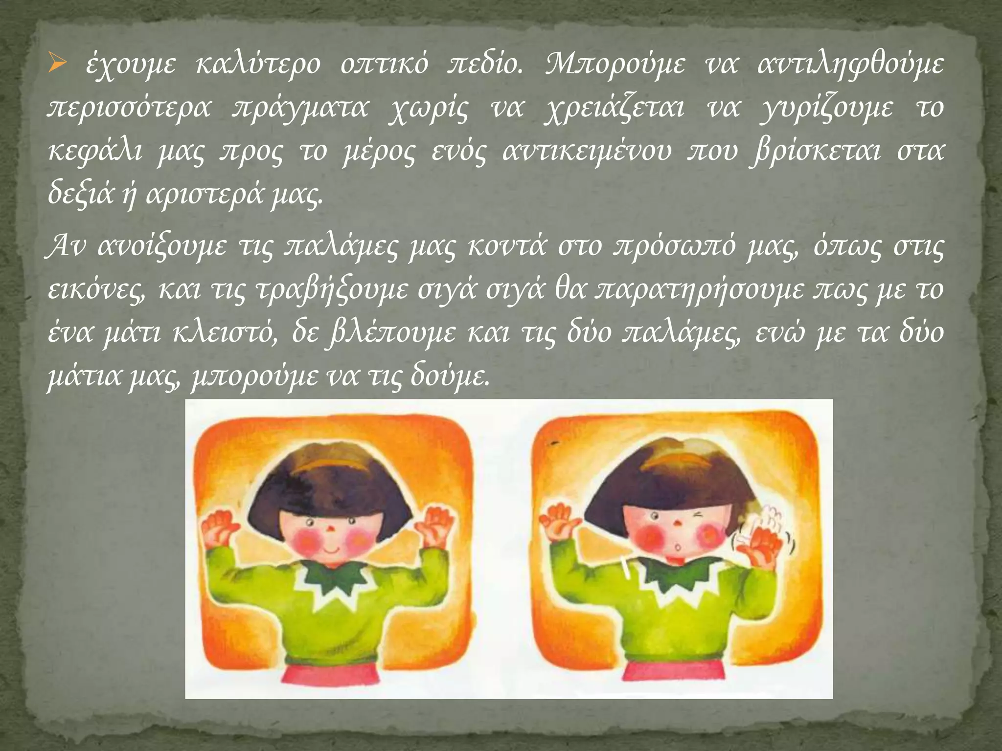  έχουμε καλύτερο οπτικό πεδίο. Μπορούμε να αντιληφθούμε

περισσότερα πράγματα χωρίς να χρειάζεται να γυρίζουμε το
κεφάλι μας προς το μέρος ενός αντικειμένου που βρίσκεται στα
δεξιά ή αριστερά μας.
Αν ανοίξουμε τις παλάμες μας κοντά στο πρόσωπό μας, όπως στις
εικόνες, και τις τραβήξουμε σιγά σιγά θα παρατηρήσουμε πως με το
ένα μάτι κλειστό, δε βλέπουμε και τις δύο παλάμες, ενώ με τα δύο
μάτια μας, μπορούμε να τις δούμε.

 