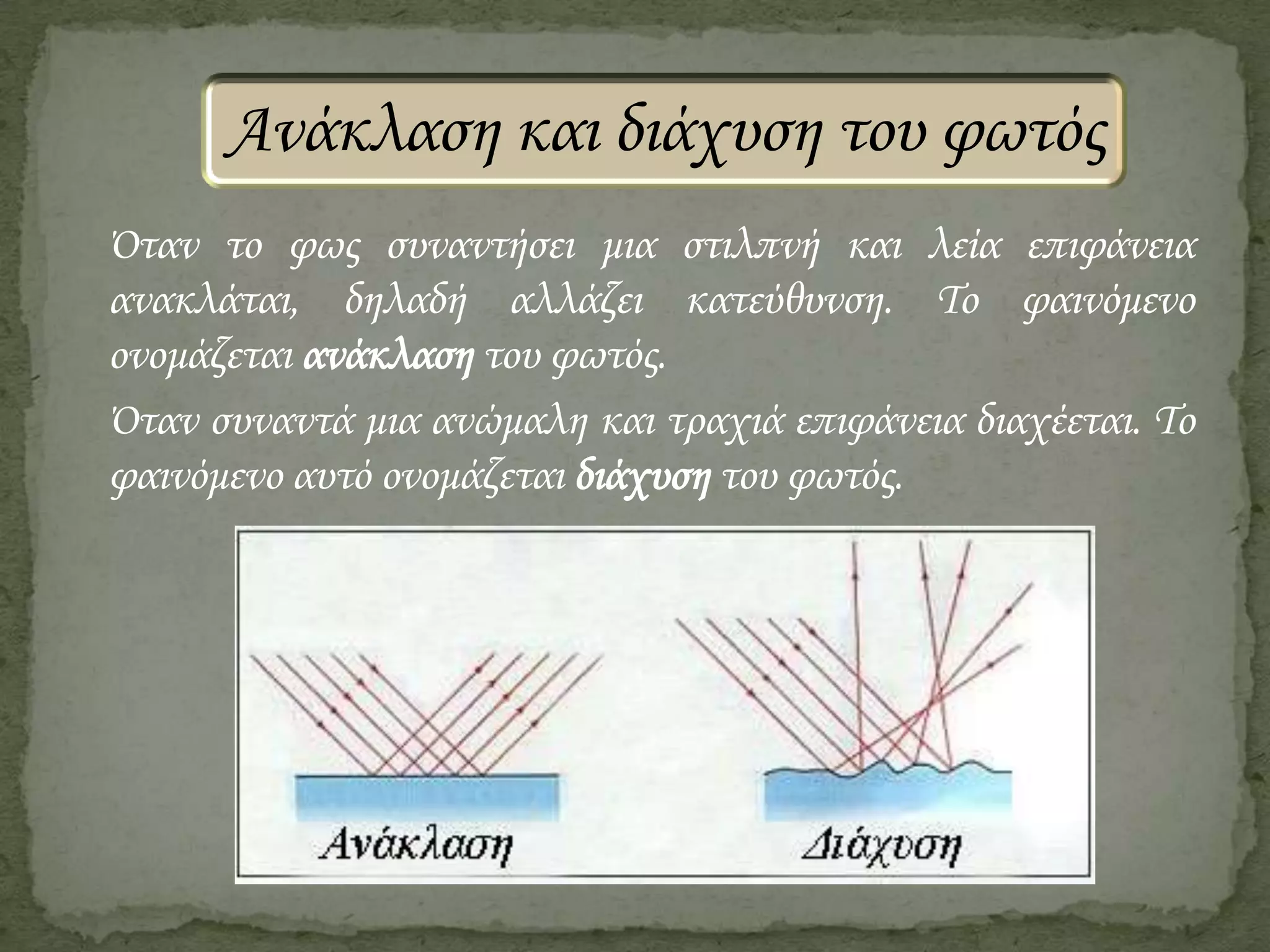 Ανάκλαση και διάχυση του φωτός
΋ταν το φως συναντήσει μια στιλπνή και λεία επιφάνεια
ανακλάται, δηλαδή αλλάζει κατεύθυνση. Το φαινόμενο
ονομάζεται ανάκλαση του φωτός.
΋ταν συναντά μια ανώμαλη και τραχιά επιφάνεια διαχέεται. Το
φαινόμενο αυτό ονομάζεται διάχυση του φωτός.

 
