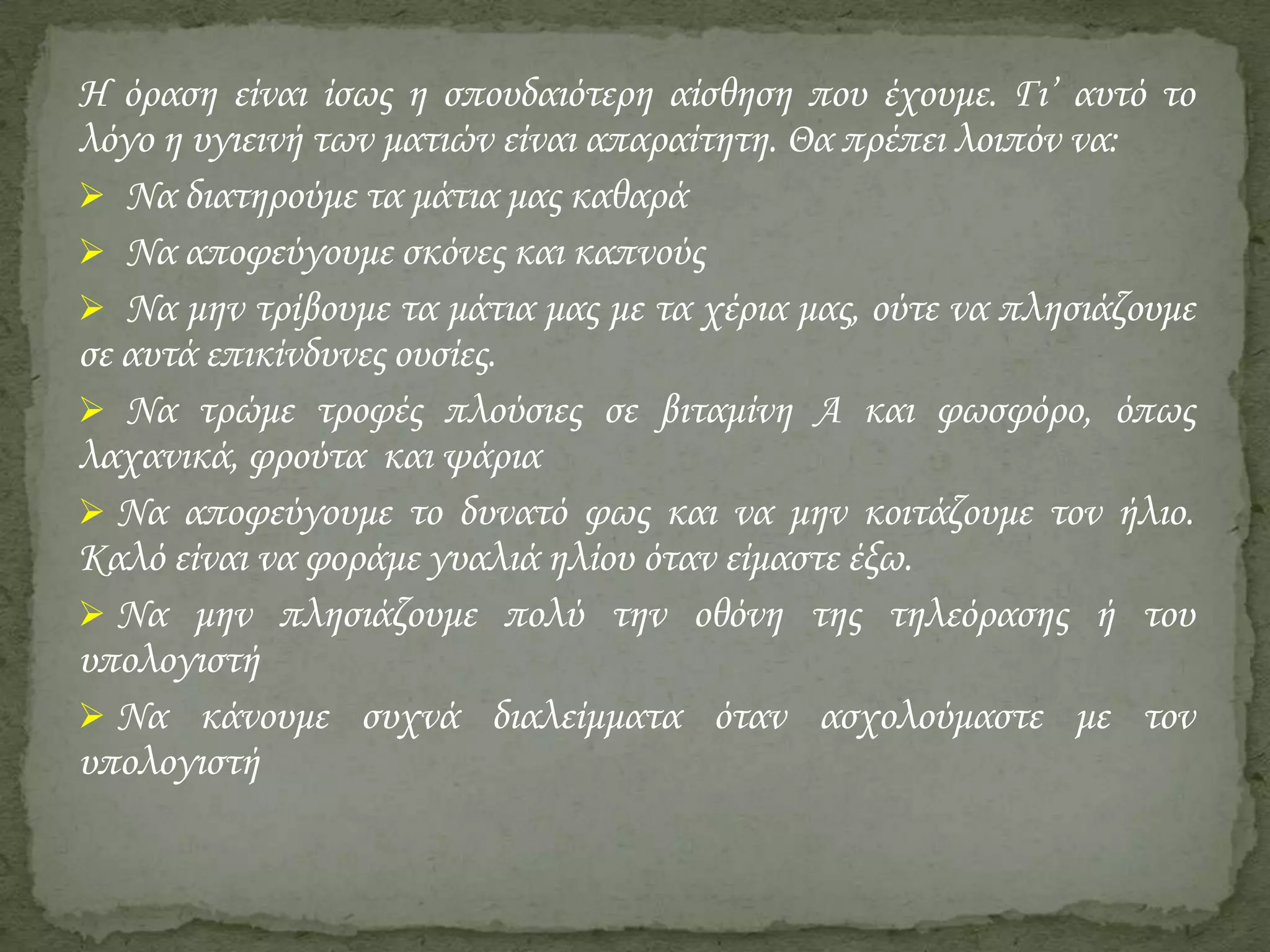 Η όραση είναι ίσως η σπουδαιότερη αίσθηση που έχουμε. Γι’ αυτό το
λόγο η υγιεινή των ματιών είναι απαραίτητη. Θα πρέπει λοιπόν να:
 Να διατηρούμε τα μάτια μας καθαρά
 Να αποφεύγουμε σκόνες και καπνούς
 Να μην τρίβουμε τα μάτια μας με τα χέρια μας, ούτε να πλησιάζουμε
σε αυτά επικίνδυνες ουσίες.
 Να τρώμε τροφές πλούσιες σε βιταμίνη Α και φωσφόρο, όπως
λαχανικά, φρούτα και ψάρια
 Να αποφεύγουμε το δυνατό φως και να μην κοιτάζουμε τον ήλιο.
Καλό είναι να φοράμε γυαλιά ηλίου όταν είμαστε έξω.
 Να μην πλησιάζουμε πολύ την οθόνη της τηλεόρασης ή του
υπολογιστή
 Να κάνουμε συχνά διαλείμματα όταν ασχολούμαστε με τον
υπολογιστή

 