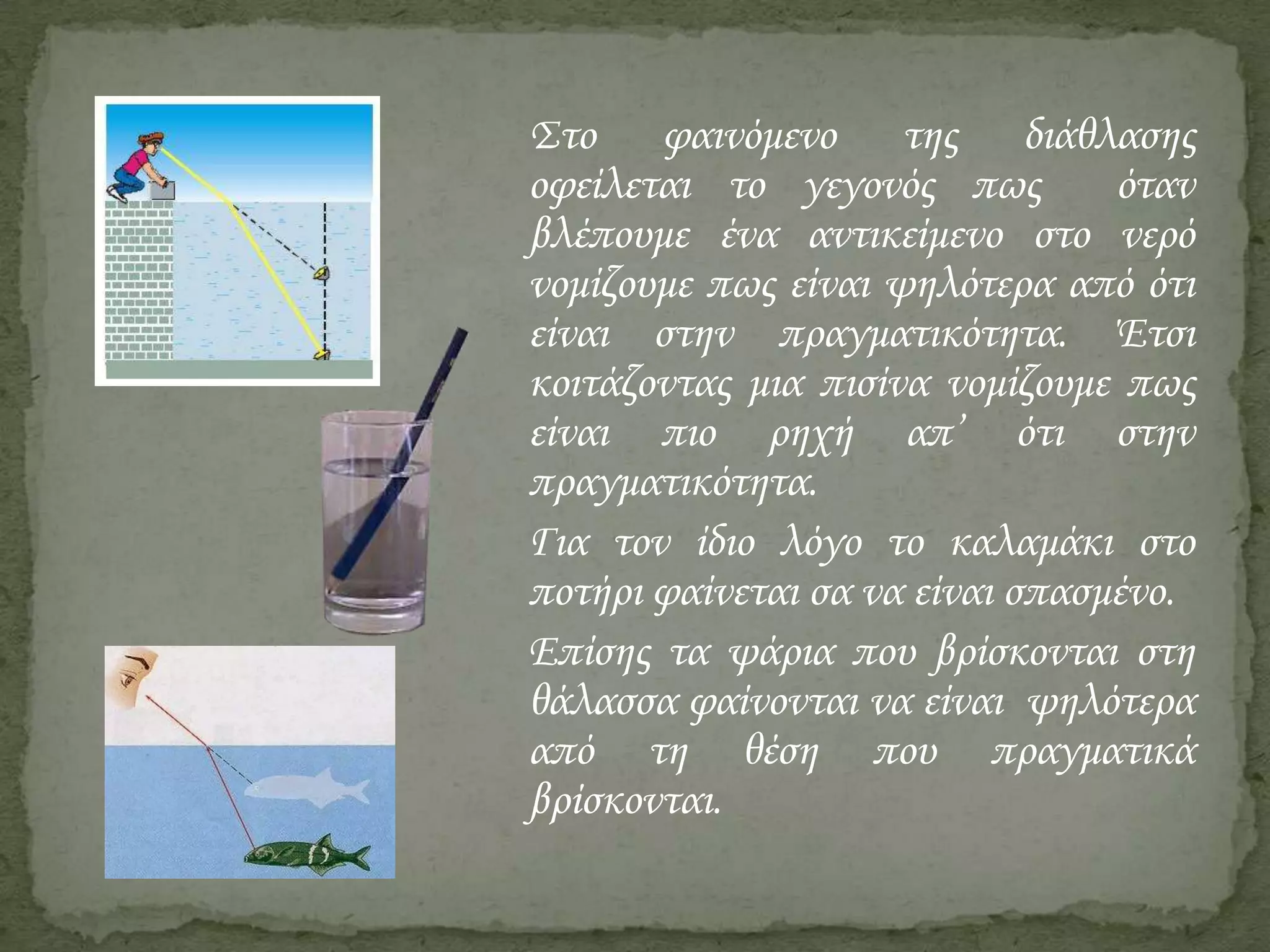 Στο φαινόμενο της διάθλασης
οφείλεται το γεγονός πως
όταν
βλέπουμε ένα αντικείμενο στο νερό
νομίζουμε πως είναι ψηλότερα από ότι
είναι στην πραγματικότητα. Έτσι
κοιτάζοντας μια πισίνα νομίζουμε πως
είναι πιο ρηχή απ’ ότι στην
πραγματικότητα.
Για τον ίδιο λόγο το καλαμάκι στο
ποτήρι φαίνεται σα να είναι σπασμένο.
Επίσης τα ψάρια που βρίσκονται στη
θάλασσα φαίνονται να είναι ψηλότερα
από τη θέση που πραγματικά
βρίσκονται.

 