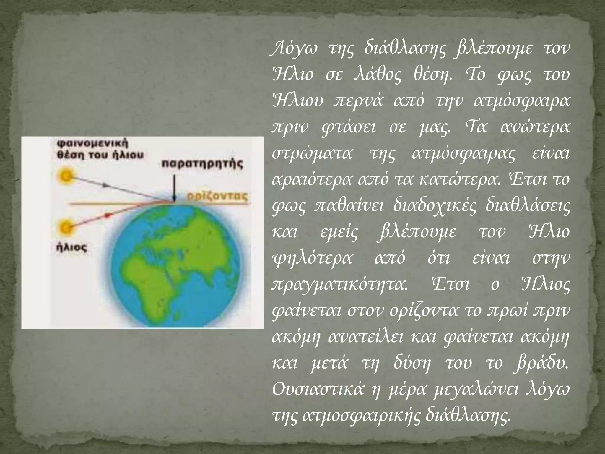 Λόγω της διάθλασης βλέπουμε τον
Ήλιο σε λάθος θέση. Το φως του
Ήλιου περνά από την ατμόσφαιρα
πριν φτάσει σε μας. Τα ανώτερα
στρώματα της ατμόσφαιρας είναι
αραιότερα από τα κατώτερα. Έτσι το
φως παθαίνει διαδοχικές διαθλάσεις
και εμείς βλέπουμε τον Ήλιο
ψηλότερα από ότι είναι στην
πραγματικότητα. Έτσι ο Ήλιος
φαίνεται στον ορίζοντα το πρωί πριν
ακόμη ανατείλει και φαίνεται ακόμη
και μετά τη δύση του το βράδυ.
Ουσιαστικά η μέρα μεγαλώνει λόγω
της ατμοσφαιρικής διάθλασης.

 