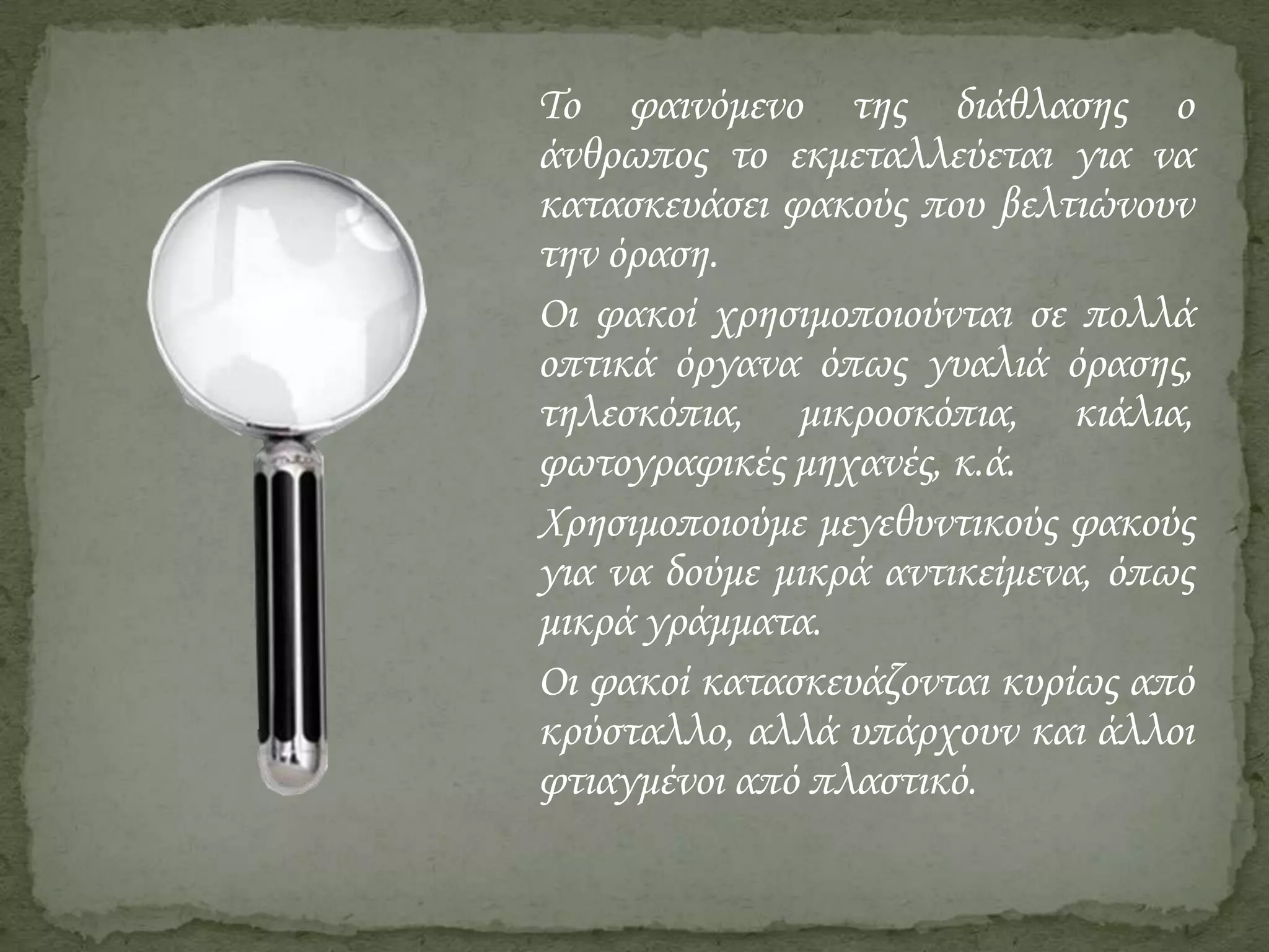Το φαινόμενο της διάθλασης ο
άνθρωπος το εκμεταλλεύεται για να
κατασκευάσει φακούς που βελτιώνουν
την όραση.
Οι φακοί χρησιμοποιούνται σε πολλά
οπτικά όργανα όπως γυαλιά όρασης,
τηλεσκόπια, μικροσκόπια, κιάλια,
φωτογραφικές μηχανές, κ.ά.
Χρησιμοποιούμε μεγεθυντικούς φακούς
για να δούμε μικρά αντικείμενα, όπως
μικρά γράμματα.
Οι φακοί κατασκευάζονται κυρίως από
κρύσταλλο, αλλά υπάρχουν και άλλοι
φτιαγμένοι από πλαστικό.

 