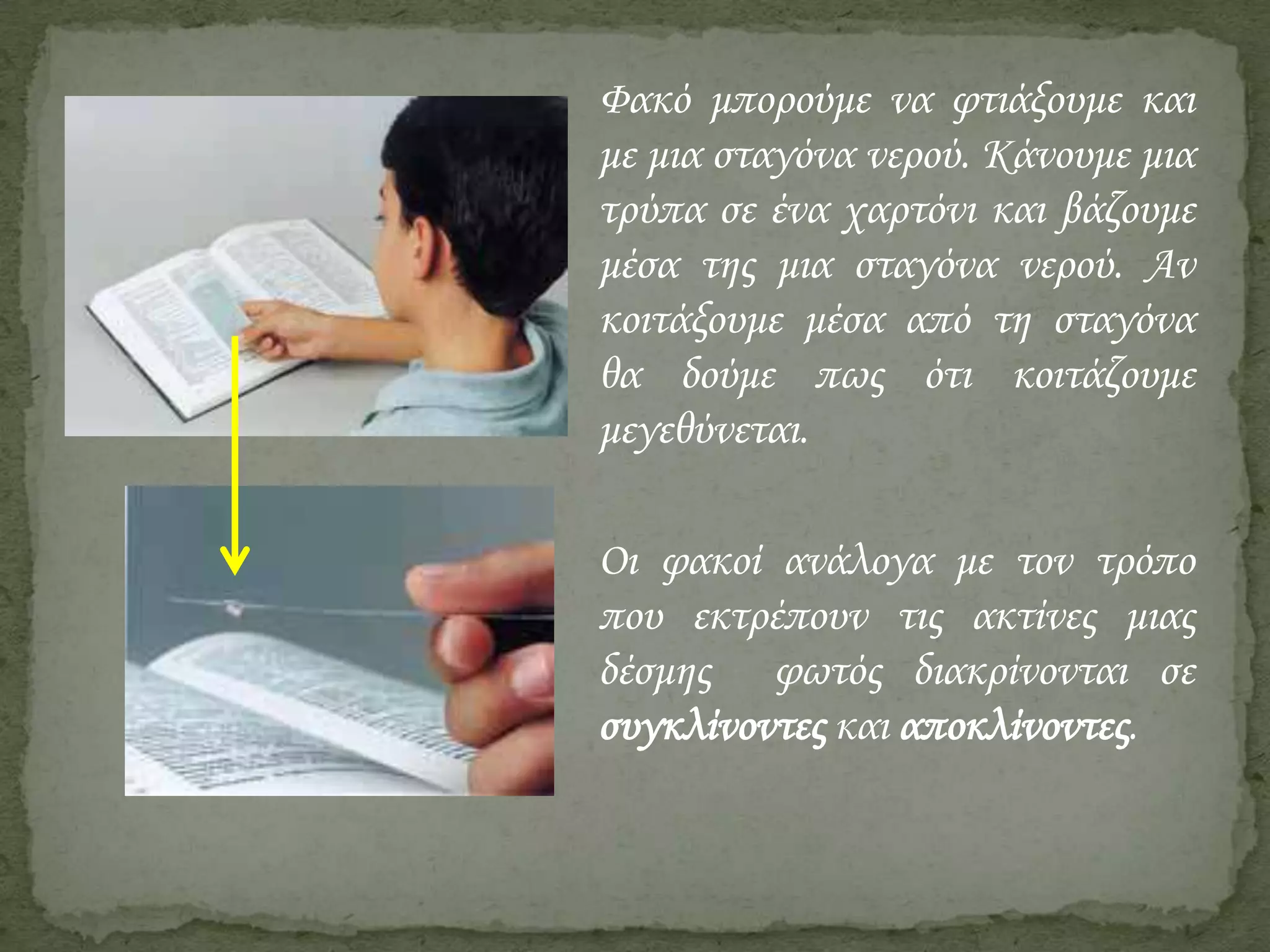 Φακό μπορούμε να φτιάξουμε και
με μια σταγόνα νερού. Κάνουμε μια
τρύπα σε ένα χαρτόνι και βάζουμε
μέσα της μια σταγόνα νερού. Αν
κοιτάξουμε μέσα από τη σταγόνα
θα δούμε πως ότι κοιτάζουμε
μεγεθύνεται.

Οι φακοί ανάλογα με τον τρόπο
που εκτρέπουν τις ακτίνες μιας
δέσμης φωτός διακρίνονται σε
συγκλίνοντες και αποκλίνοντες.

 