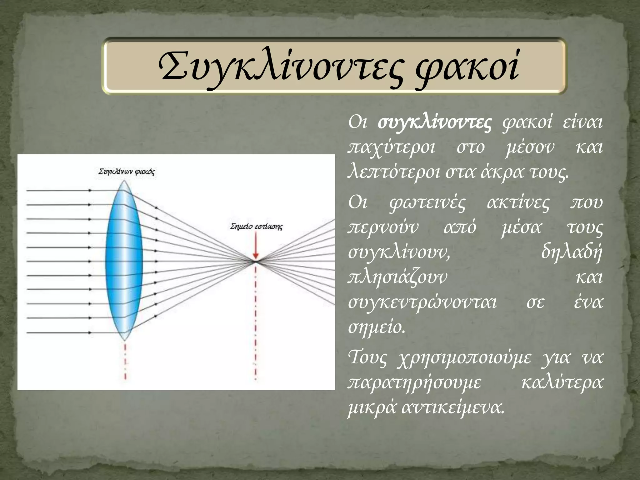 Συγκλίνοντες φακοί
Οι συγκλίνοντες φακοί είναι
παχύτεροι στο μέσον και
λεπτότεροι στα άκρα τους.
Οι φωτεινές ακτίνες που
περνούν από μέσα τους
συγκλίνουν,
δηλαδή
πλησιάζουν
και
συγκεντρώνονται σε ένα
σημείο.
Τους χρησιμοποιούμε για να
παρατηρήσουμε
καλύτερα
μικρά αντικείμενα.

 