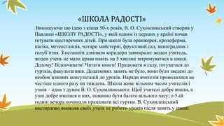 «ШКОЛА РАДОСТІ»
Виношуючи цю ідею з кінця 50-х років, В. О. Сухомлинський створив у
Павлиші «ШКОЛУ РАДОСТІ», у якій одним із перших у країні почав
готувати шестирічних дітей. При школі була оранжерея, кролеферма,
пасіка, метеостанція, чотири майстерні, фруктовий сад, виноградник і
голуб’ятня. З останнім дзвінком коридори завмирали: жоден учитель,
жоден учень не мали права навіть на 5 хвилин затримуватися в школі.
Додому! Відпочивати! Читати книги! Працювати в саду, готуватися до
гуртків, факультативів. Додаткових занять не було, вони були зведені до
необов’язкових консультацій до уроків. Наради вчителів проводилися не
частіше одного разу на тиждень. Школа живе вільним часом учителів і
учнів – одна з думок В. О. Сухомлинського. Щоб учителі добре вчили, а
учні добре вчилися в них, повинно бути багато вільного часу; о 5-ій
годині вечора починали працювати всі гуртки. В. Сухомлинський
настирливо вмовляв своїх учнів не робити уроків після занять у школі.

 