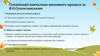 Гуманізації навчально-виховного процесу за
В.О.Сухомлинським
7. Розвивати почуття власної гідності:
«У школі має панувати дух поваги до людської гідності».
«Треба збудити людську гідність».
«Я не вірю в успіх покарання, в якому є хоч крапля приниження людської гідності».
8. Зберегти здоров'я дитини:

«Зміцнити здоров'я людини в дитинстві, не допустити, щоб дитина вступала в юність кволою і
млявою - це означає дати їй «всю повноту життєвих радощів».
«... вся навчально-виховна робота пройнята турботою про здоров'я».
9. Стати другом дитини:
«Учитель повинен стати другом дитини, пройнятися її інтересами , переживати її радощі і
тривоги».

 