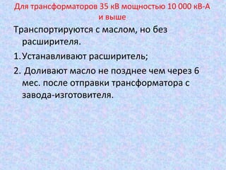 Для трансформаторов 35 кВ мощностью 10 000 кВ-А
и выше

Транспортируются с маслом, но без
расширителя.
1.Устанавливают расширитель;
2. Доливают масло не позднее чем через 6
мес. после отправки трансформатора с
завода-изготовителя.

 