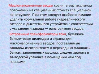 Маслонаполненные вводы хранят в вертикальном
положении на специальных стойках специальной
конструкции. При этом следует особое внимание
уделить нормальной работе гидравлического
затвора и дыхательного устройства в соответствии
с указаниями завода — изготовителя вводов.
Встроенные трансформаторы тока, бумажнобакелитовые цилиндры и экраны для
маслонаполненных вводов, поставляемые
заводом-изготовителем в переходных фланцах и
бачках, заполненных маслом, следует хранить в
за-водской упаковке в помещении или под
навесами.

 