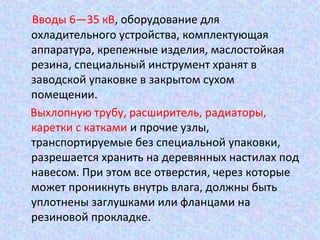 Вводы 6—35 кВ, оборудование для
охладительного устройства, комплектующая
аппаратура, крепежные изделия, маслостойкая
резина, специальный инструмент хранят в
заводской упаковке в закрытом сухом
помещении.
Выхлопную трубу, расширитель, радиаторы,
каретки с катками и прочие узлы,
транспортируемые без специальной упаковки,
разрешается хранить на деревянных настилах под
навесом. При этом все отверстия, через которые
может проникнуть внутрь влага, должны быть
уплотнены заглушками или фланцами на
резиновой прокладке.

 