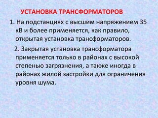 УСТАНОВКА ТРАНСФОРМАТОРОВ
1. На подстанциях с высшим напряжением 35
кВ и более применяется, как правило,
открытая установка трансформаторов.
2. Закрытая установка трансформатора
применяется только в районах с высокой
степенью загрязнения, а также иногда в
районах жилой застройки для ограничения
уровня шума.

 