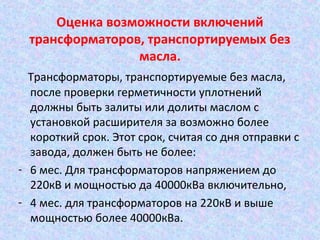 Оценка возможности включений
трансформаторов, транспортируемых без
масла.
Трансформаторы, транспортируемые без масла,
после проверки герметичности уплотнений
должны быть залиты или долиты маслом с
установкой расширителя за возможно более
короткий срок. Этот срок, считая со дня отправки с
завода, должен быть не более:
- 6 мес. Для трансформаторов напряжением до
220кВ и мощностью да 40000кВа включительно,
- 4 мес. для трансформаторов на 220кВ и выше
мощностью более 40000кВа.

 