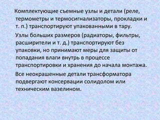 Комплектующие съемные узлы и детали (реле,
термометры и термосигнализаторы, прокладки и
т. п.) транспортируют упакованными в тару.
Узлы больших размеров (радиаторы, фильтры,
расширители и т. д.) транспортируют без
упаковки, но принимают меры для защиты от
попадания влаги внутрь в процессе
транспортировки и хранения до начала монтажа.
Все неокрашенные детали трансформатора
подвергают консервации солидолом или
техническим вазелином.

 