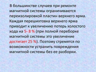 В большинстве случаев при ремонте
магнитной системы ограничиваются
переизолировкой пластин верхнего ярма.
Каждая перешихтовка верхнего ярма
приводит к увеличению потерь холостого
хода на 5- 8 % (при полной переборке
магнитной системы это увеличение
достигает 25 %). Поэтому стремятся по
возможности устранить повреждения
магнитной системы без ее разборки.

 