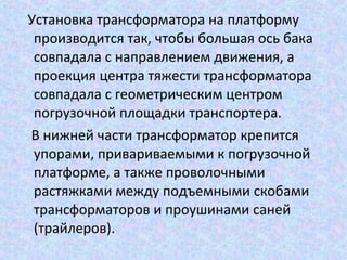 Установка трансформатора на платформу
производится так, чтобы большая ось бака
совпадала с направлением движения, а
проекция центра тяжести трансформатора
совпадала с геометрическим центром
погрузочной площадки транспортера.
В нижней части трансформатор крепится
упорами, привариваемыми к погрузочной
платформе, а также проволочными
растяжками между подъемными скобами
трансформаторов и проушинами саней
(трайлеров).

 