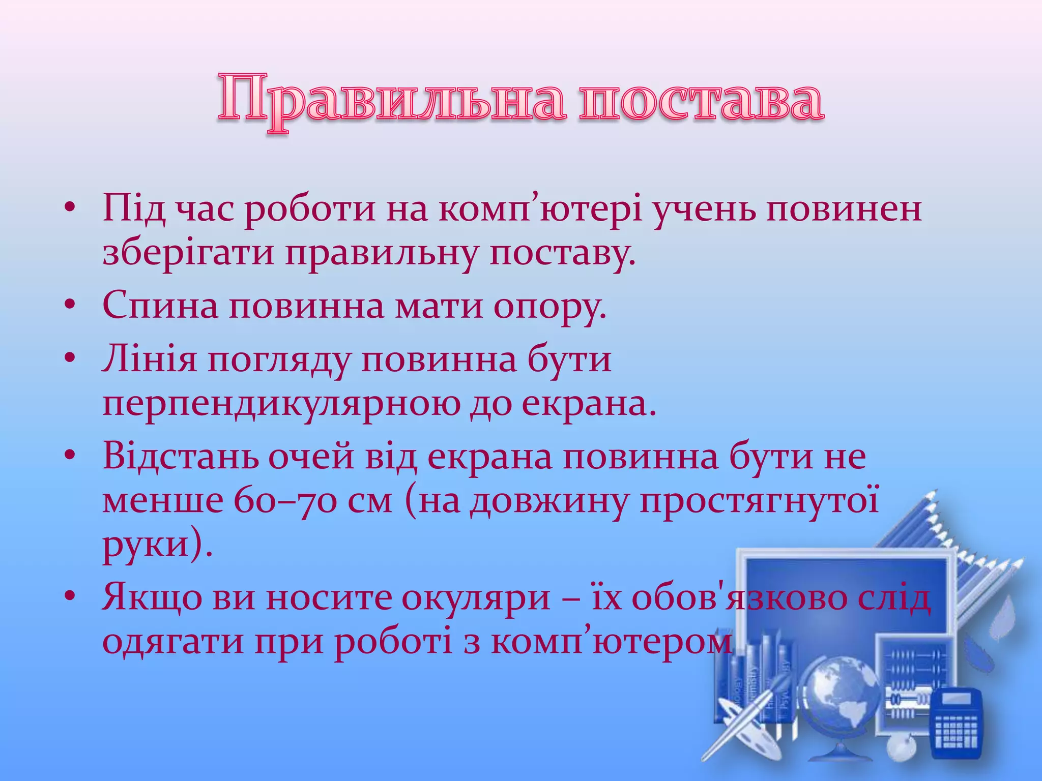 • Під час роботи на комп’ютері учень повинен
зберігати правильну поставу.
• Спина повинна мати опору.
• Лінія погляду повинна бути
перпендикулярною до екрана.
• Відстань очей від екрана повинна бути не
менше 60–70 cм (на довжину простягнутої
руки).
• Якщо ви носите окуляри – їх обов'язково слід
одягати при роботі з комп’ютером
 