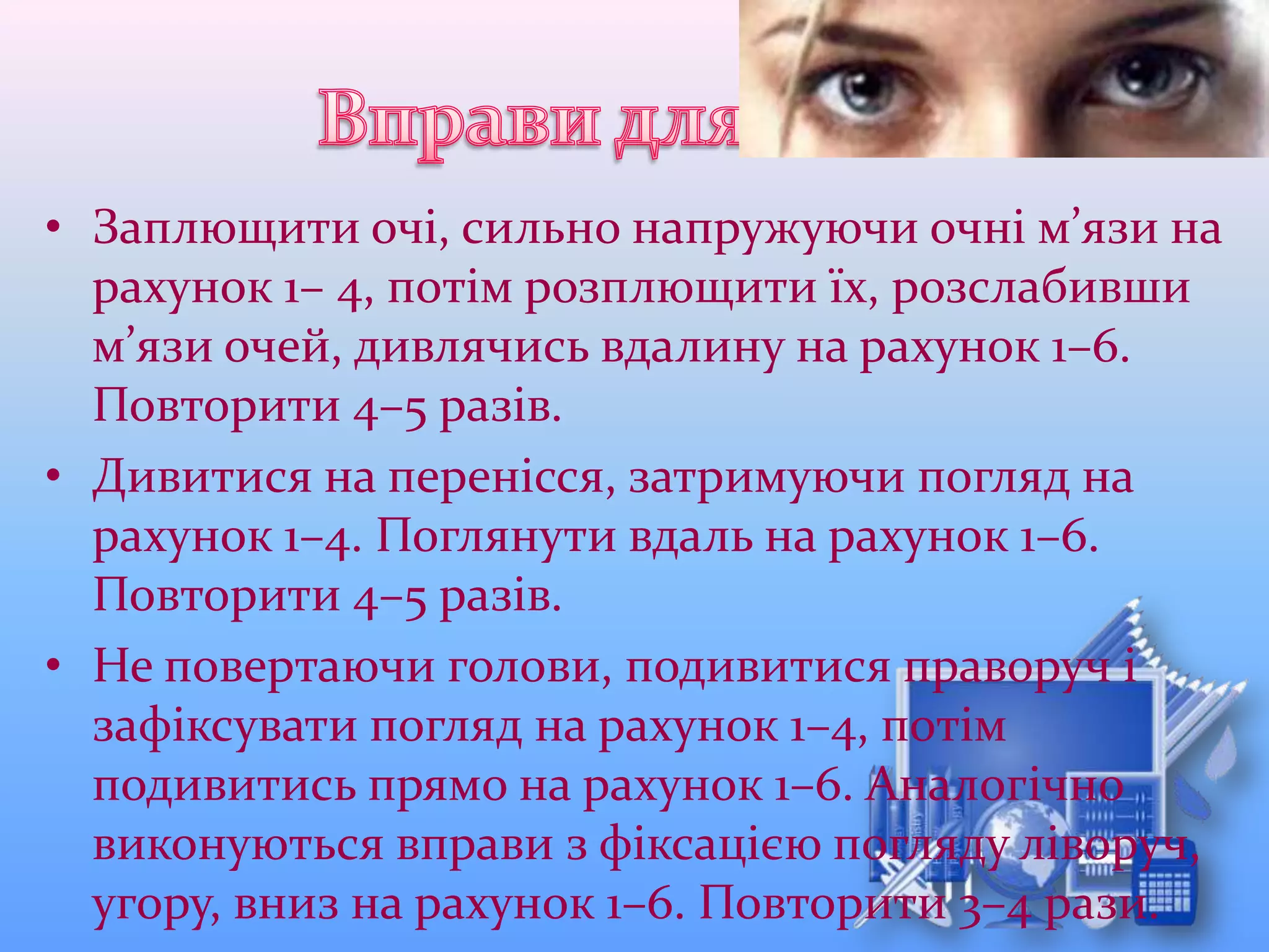 • Заплющити очі, сильно напружуючи очні м’язи на
рахунок 1– 4, потім розплющити їх, розслабивши
м’язи очей, дивлячись вдалину на рахунок 1–6.
Повторити 4–5 разів.
• Дивитися на перенісся, затримуючи погляд на
рахунок 1–4. Поглянути вдаль на рахунок 1–6.
Повторити 4–5 разів.
• Не повертаючи голови, подивитися праворуч і
зафіксувати погляд на рахунок 1–4, потім
подивитись прямо на рахунок 1–6. Аналогічно
виконуються вправи з фіксацією погляду ліворуч,
угору, вниз на рахунок 1–6. Повторити 3–4 рази.
 