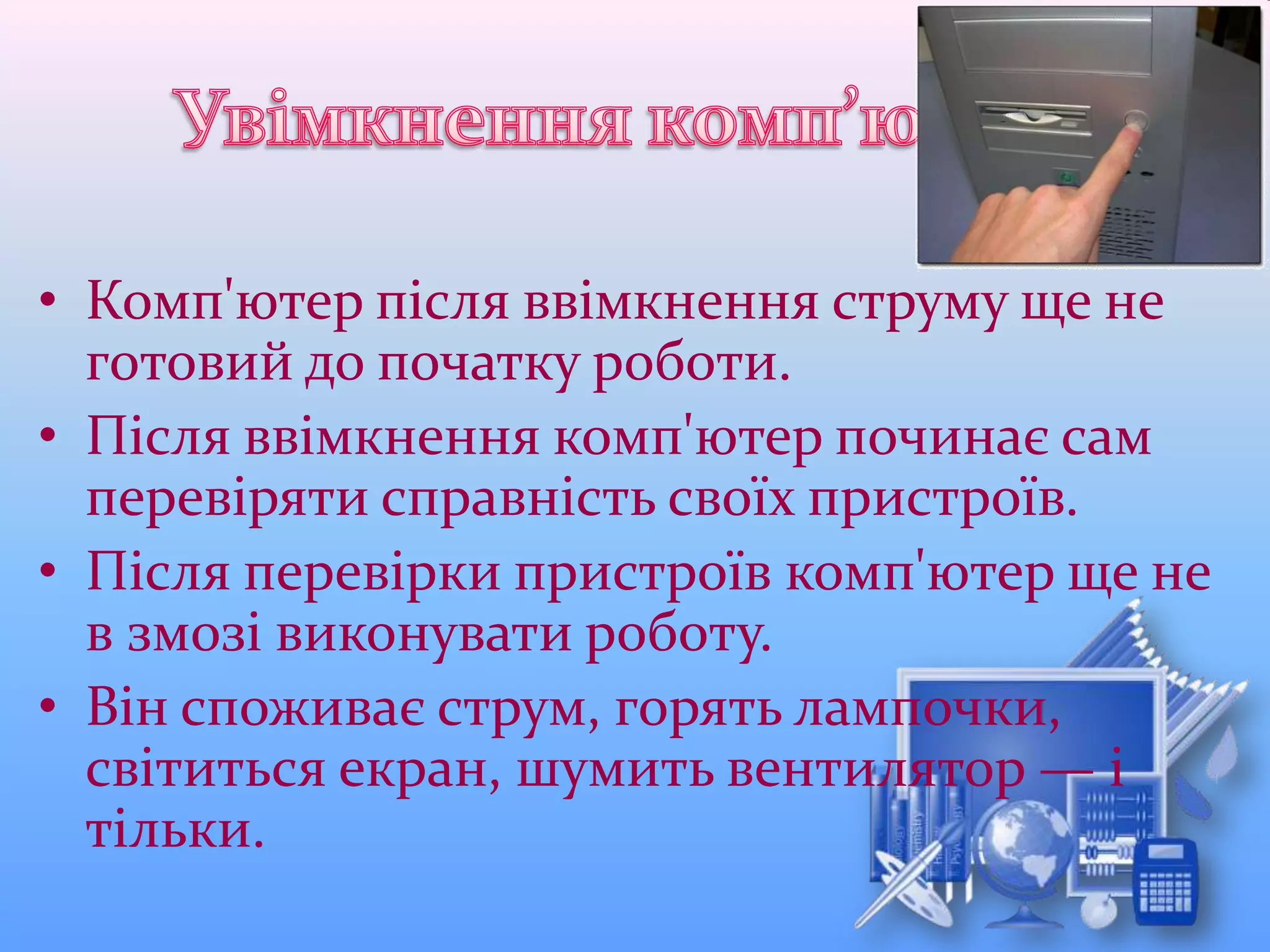 • Комп'ютер після ввімкнення струму ще не
готовий до початку роботи.
• Після ввімкнення комп'ютер починає сам
перевіряти справність своїх пристроїв.
• Після перевірки пристроїв комп'ютер ще не
в змозі виконувати роботу.
• Він споживає струм, горять лампочки,
світиться екран, шумить вентилятор — і
тільки.
 