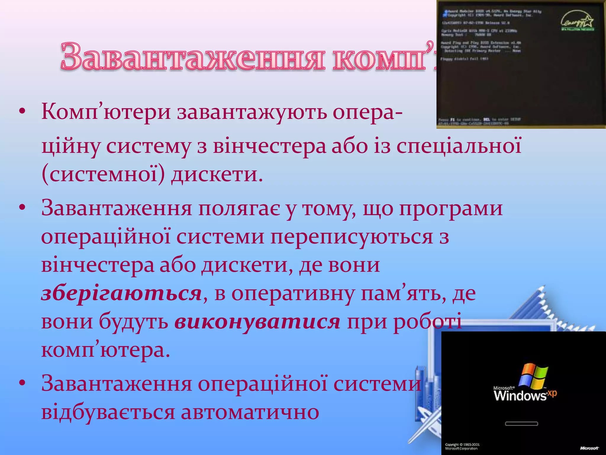 • Комп’ютери завантажують опера-
ційну систему з вінчестера або із спеціальної
(системної) дискети.
• Завантаження полягає у тому, що програми
операційної системи переписуються з
вінчестера або дискети, де вони
зберігаються, в оперативну пам’ять, де
вони будуть виконуватися при роботі
комп’ютера.
• Завантаження операційної системи
відбувається автоматично
 