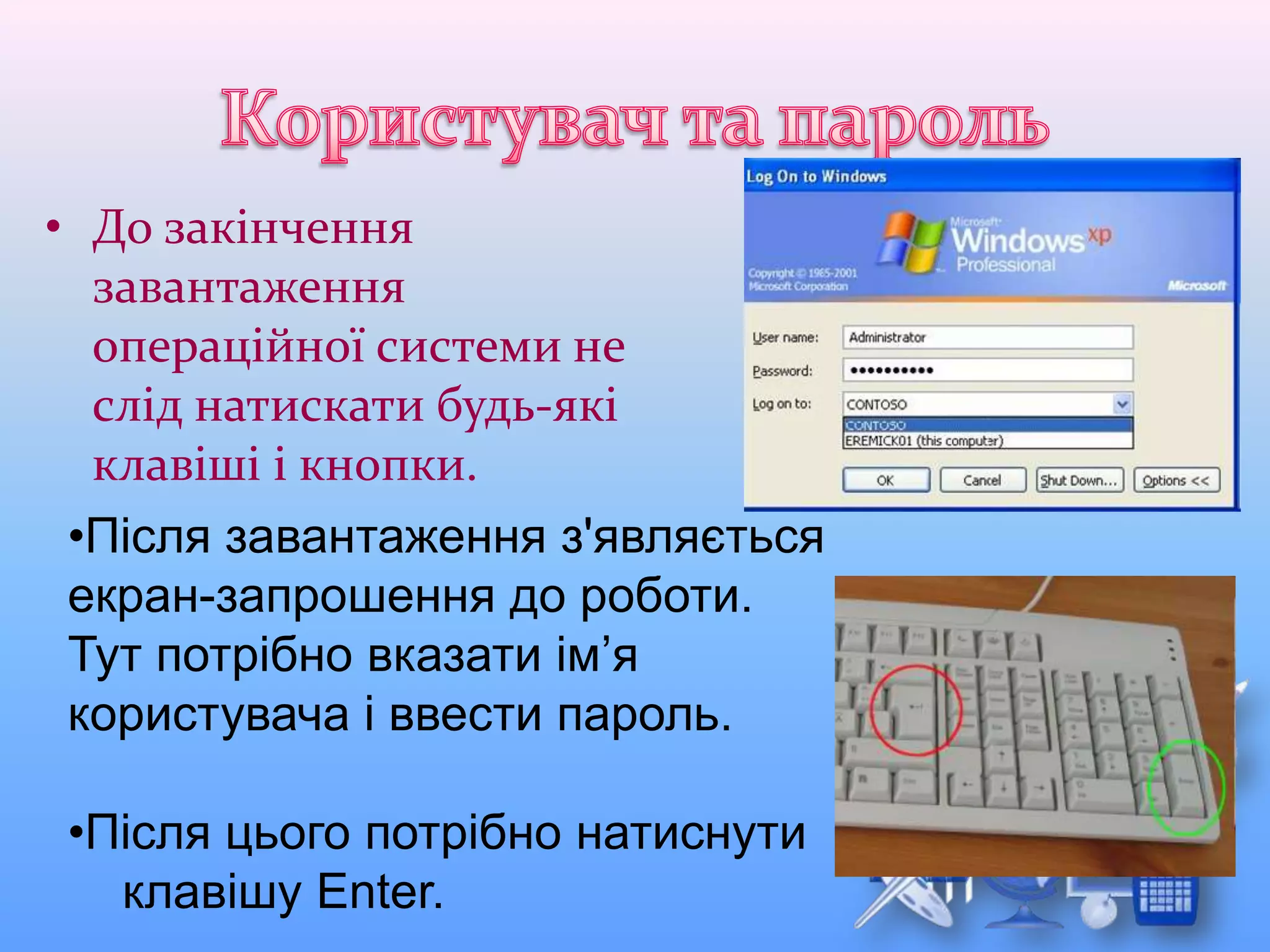 • До закінчення
завантаження
операційної системи не
слід натискати будь-які
клавіші і кнопки.
•Після завантаження з'являється
екран-запрошення до роботи.
Тут потрібно вказати ім’я
користувача і ввести пароль.
•Після цього потрібно натиснути
клавішу Enter.
 