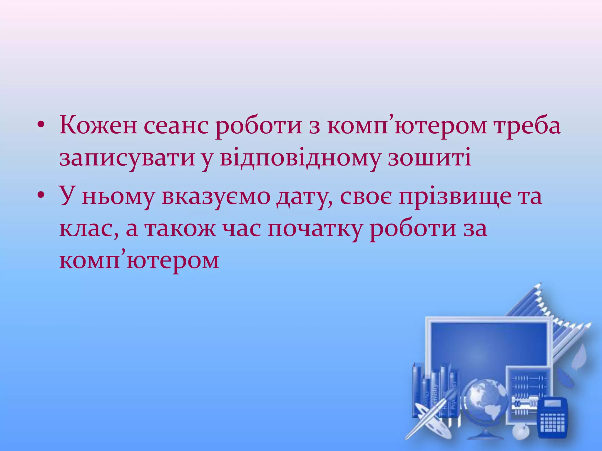 • Кожен сеанс роботи з комп’ютером треба
записувати у відповідному зошиті
• У ньому вказуємо дату, своє прізвище та
клас, а також час початку роботи за
комп’ютером
 