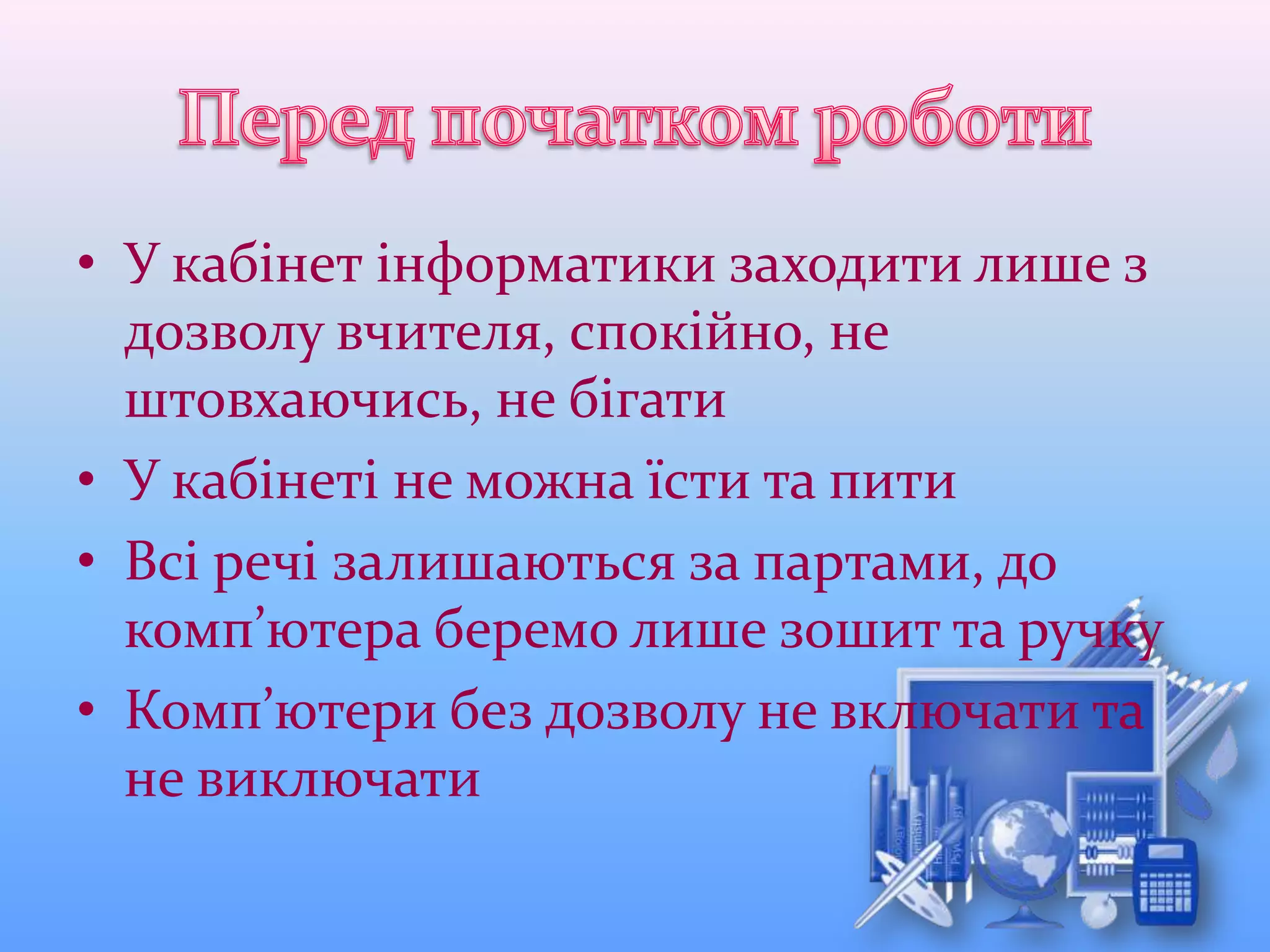 • У кабінет інформатики заходити лише з
дозволу вчителя, спокійно, не
штовхаючись, не бігати
• У кабінеті не можна їсти та пити
• Всі речі залишаються за партами, до
комп’ютера беремо лише зошит та ручку
• Комп’ютери без дозволу не включати та
не виключати
 