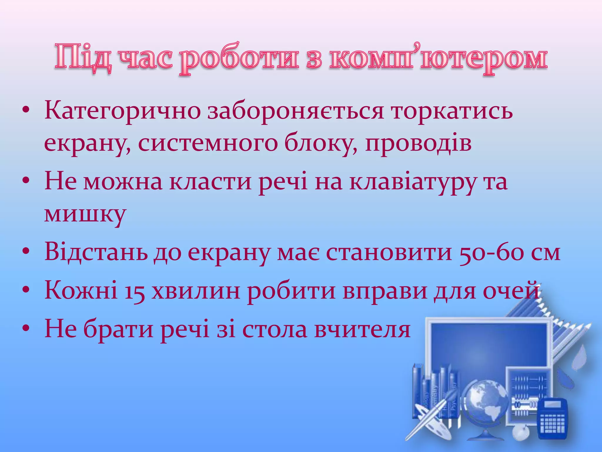 • Категорично забороняється торкатись
екрану, системного блоку, проводів
• Не можна класти речі на клавіатуру та
мишку
• Відстань до екрану має становити 50-60 см
• Кожні 15 хвилин робити вправи для очей
• Не брати речі зі стола вчителя
 