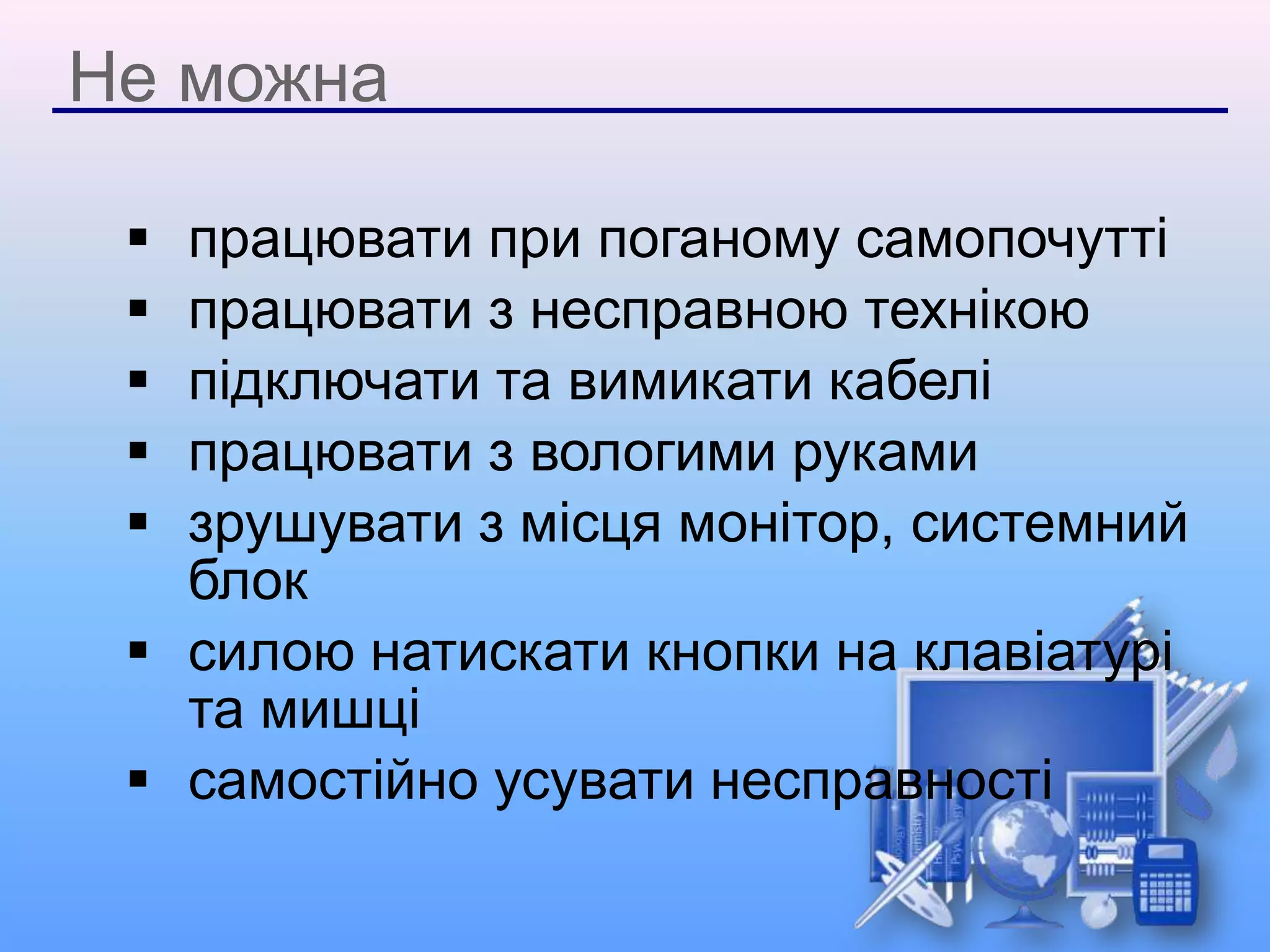 Не можна
 працювати при поганому самопочутті
 працювати з несправною технікою
 підключати та вимикати кабелі
 працювати з вологими руками
 зрушувати з місця монітор, системний
блок
 силою натискати кнопки на клавіатурі
та мишці
 самостійно усувати несправності
 