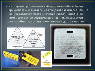 • На открыто проложенных кабелях должны быть бирки,
прикрепляемые в начале и в конце кабеля и через 50м. На
них указываются: марка и сечение кабеля, напряжение,
номер или другое обозначение линии. На бирках муфт
должны быть отмечены номер муфты и дата ее монтажа.

 