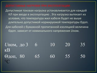 ДОПУСТИМЫЕ НАГРУЗКИ ПРИ ЭКСПЛУАТАЦИИ.
Допустимая токовая нагрузка устанавливается для каждой
КЛ при вводе в эксплуатацию . Эта нагрузка вытекает из
условия, что температура жил кабеля будет не выше
длительно допустимой нормируемой температуры Θдоп.
Для кабелей с бумажной пропитанной изоляцией величина
Θдоп. зависит от номинального напряжения Uном.

Uном, до 3
кВ
Θдоп, 80
°С

6

10

20

35

65

60

55

50

 