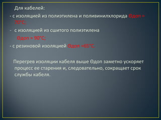 Для кабелей:
- с изоляцией из полиэтилена и поливинилхлорида Θдоп =
70°С;
- с изоляцией из сшитого полиэтилена
Θдоп = 90°С;
- с резиновой изоляцией Θдоп =65°С.
Перегрев изоляции кабеля выше Θдоп заметно ускоряет
процесс ее старения и, следовательно, сокращает срок
службы кабеля.

 